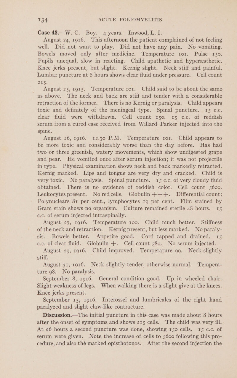 Case 43.—W. C. Boy. 4 years. Inwood, L. I. August 24, 1916. This afternoon the patient complained of not feeling well. Did not want to play. Did not have any pain. No vomiting. Bowels moved only after medicine. Temperature ror. Pulse 150. Pupils unequal, slow in reacting. Child apathetic and hyperesthetic. Knee jerks present, but slight. Kernig slight. Neck stiff and painful. Lumbar puncture at 8 hours shows clear fluid under pressure. Cell count OR ie : _ August 25,1915. Temperature tor. Child said to be about the same. as above. The neck and back are stiff and tender with a considerable retraction of the former. There is no Kernig or paralysis. Child appears toxic and definitely of the meningeal type. Spinal puncture. 15 c.c. clear. fluid were withdrawn: Cell count ‘Tse: 15 “c:c: of reddish serum from a cured case received from Willard Parker injected into the spine. August 26, 1916. 12.30 P.M. Temperature ror. Child appears to be more toxic and considerably worse than the day before. Has had two or three greenish, watery movements, which show undigested grape and pear. He vomited once after serum injection; it was not projectile in type. Physical examination shows neck and back markedly retracted. Kernig marked. Lips and tongue are very dry and cracked. Child is very toxic. Noparalysis. Spinal puncture. 15 c.c. of very cloudy fluid obtained. There is no evidence of reddish color. Cell count 5600. Leukocytes present. Noredcells. Globulin-+-+-+. Differential count: Polynuclears 81 per cent., lymphocytes 19 per cent. Film stained by Gram stain shows no organism. Culture remained sterile 48 hours. 15 c.c. of serum injected intraspinally. August 27, 1916. Temperature too. Child much better. Stiffness of the neck and retraction. Kernig present, but less marked. No paraly- sis. Bowels better. Appetite good. Cord tapped and drained. 15 c.c. of clear fluid. Globulin +. Cell count 580. No serum injected. August 29, 1916. Child improved. Temperature 99. Neck slightly stiff. August 31, 1916. Neck slightly tender, otherwise normal. ‘Tempera- ture 98. No paralysis. September 8, 1916, General condition good. Up in wheeled chair. Slight weakness of legs. When walking there is a slight give at the knees. Knee jerks present. September 15, 1916. Interossei and lumbricales of the right hand paralyzed and slight claw-like contracture. Discussion.—The initial puncture in this case was made about 8 hours after the onset of symptoms and shows 215 cells. The child was very ill. At 26 hours a second puncture was done, showing 150 cells. 15 c.c. of serum were given. Note the increase of cells to 5600 following this pro- cedure, and also thé marked opisthotonos. After the second injection the