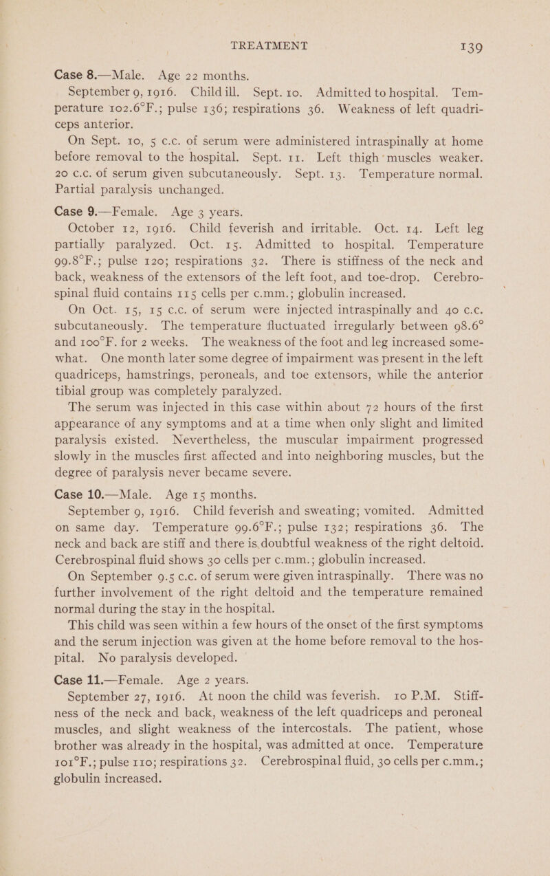 Case 8.— Male. Age 22 months. September 9, 1916. Childill. Sept.10. Admitted to hospital. Tem- perature 102.6°F.; pulse 136; respirations 36. Weakness of left quadri- ceps anterior. 7 On Sept. to, 5 c.c. of serum were administered intraspinally at home before removal to the hospital. Sept. 11. Left thigh’ muscles weaker. 20 c.c. of serum given subcutaneously. Sept. 13. Temperature normal. Partial paralysis unchanged. Case 9.—Female. Age 3 years. October 12, 1916. Child feverish and irritable. Oct. 14. Left: leg partially paralyzed. Oct. 15. Admitted to hospital. Temperature 99.8°F.; pulse 120; respirations 32. ‘There is stiffness of the neck and back, weakness of the extensors of the left foot, and toe-drop. Cerebro- spinal fluid contains 115 cells per c.mm.; globulin increased. On Oct. 15, 15 c.c. of serum were injected intraspinally and 40 c.c. subcutaneously. The temperature fluctuated irregularly between 98.6° and 100°F. for 2 weeks. The weakness of the foot and leg increased some- what. One month later some degree of impairment was present in the left quadriceps, hamstrings, peroneals, and toe extensors, while the anterior tibial group was completely paralyzed. The serum was injected in this case within about 72 hours of the first appearance of any symptoms and at a time when only slight and limited paralysis existed. Nevertheless, the muscular impairment progressed slowly in the muscles first affected and into neighboring muscles, but the degree of paralysis never became severe. Case 10.—Male. Age 15 months. September 9, 1916. Child feverish and sweating; vomited. Admitted on same day. Temperature 99.6°F.; pulse 132; respirations 36. The neck and back are stiff and there is, doubtful weakness of the right deltoid. Cerebrospinal fluid shows 30 cells per c.mm.; globulin increased. On September 9.5 c.c. of serum were given intraspinally. ‘There was no further involvement of the right deltoid and the temperature remained normal during the stay in the hospital. This child was seen within a few hours of the onset of the first symptoms and the serum injection was given at the home before removal to the hos- pital. No paralysis developed. Case 11.—Female. Age 2 years. September 27, 1916. At noon the child was feverish. to P.M. Stiff- ness of the neck and back, weakness of the left quadriceps and peroneal muscles, and slight weakness of the intercostals. The patient, whose brother was already in the hospital, was admitted at once. Temperature ro1°F.; pulse 110; respirations 32. Cerebrospinal fluid, 30 cells per c.mm.; globulin increased.