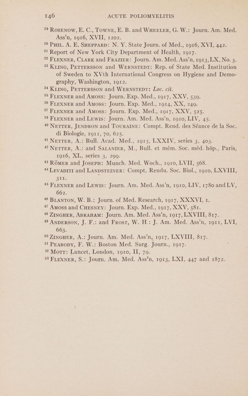 29 RosENow, E. C., Towne, E. B. and WHEELER, G. W.: Journ. Am. Med. Ass’n, 1916, XVII, 1202. 30 Puri. A. E, SHEPPARD: N. Y. State Journ. of Med., 1916, XVI, 442. 31 Report of New York City Department of Health, 1917. 32 FLEXNER, CLARK and FRAZIER: Journ. Am. Med. Ass’n, 1913, LX, No. 3. 33 KLING, PETTERSSON and WERNSTEDT: Rep. of State Med. Institution of Sweden to XVth International Congress on Hygiene and Demo- graphy, Washington, 1912. 34 KLING, PETTERSSON and WERNSTEDT: Loc. cit. 85 FLEXNER and Amoss: Journ. Exp. Med., 1917, XXV, 5309. 36 FLEXNER and Amoss: Journ. Exp. Med., 1914, XX, 240. 37 FLEXNER and Amoss: Journ. Exp. Med., 1917, XXV, 525. 39 FLEXNER and Lewis: Journ. Am. Med. Ass’n, 1910, LIV, 45. 40 NETTER, JENDRON and TOURAINE: Compt. Rend. des Séance de la Soc. di Biologie, 1911, 70, 625. “Nerrer, A. Balle Acad: Med.; 1915; LX XIV, series 2,403: 42 NETTER, A.: and SALANIER, M., Bull. et mém. Soc. méd. hép., Paris, 1916, XL, series 3, 2909. 43 ROMER and JosEPH: Munch. Med. Woch., 1910, LVII, 568. 44 LEVADITI and LANDSTEINER: Compt. Rendu. Soc. Biol., r910, LX VIII, ae 45 FLEXNER and LEwis: Journ. Am. Med. Ass’n, 1910, LIV, 1780 and LV, 662. 46 BLANTON, W.B.: Journ. of Med. Research, 1917, XXXVI, 1. 47 Amoss and CHESNEY: Journ. Exp. Med., 1917, XXV, 581. 48 ZINGHER, ABRAHAM: Journ. Am. Med. Ass’n, 1917, LX VIII, 817. 49 ANDERSON, J. F.: and Frost, W. H.: J. Am. Med. Ass’n, 1911, LVI, 663. 50 ZINGHER, A.: Journ. Am. Med. Ass’n, 1917, LX VIII, 817. 5l PEABODY, F..W.: Boston Med. Surg. Journ., 1017: 2 Morr: Lancet, London, 1910, 11, 70. 53 FLEXNER, S.: Journ. Am. Med. Ass’n, 1913, LXI, 447 and 1872.