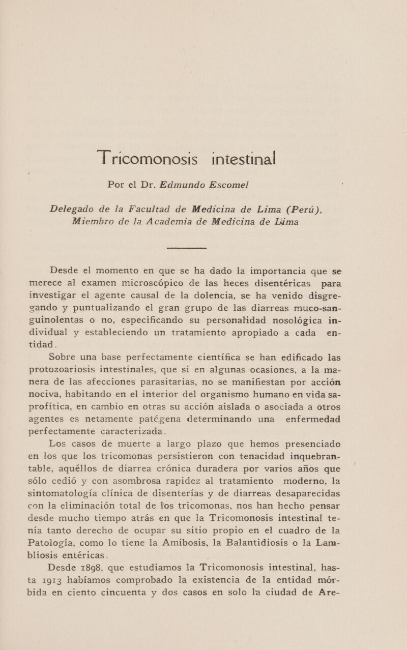 Por el Dr. Edmundo Escomel Delegado de la Facultad de Medicina de Lima (Perú), Miembro de la Academia de Medicina de Lima Desde el momento en que se ha dado la importancia que se merece al examen microscópico de las heces disentéricas para investigar el agente causal de la dolencia, se ha venido disgre- zando y puntualizando el gran grupo de las diarreas muco-san- guinolentas o no, especificando su personalidad nosológica in- dividual y estableciendo un tratamiento apropiado a cada en- tidad. | Sobre una base perfectamente científica se han edificado las protozoariosis intestinales, que si en algunas ocasiones, a la ma- nera de las afecciones parasitarias, no se manifiestan por acción nociva, habitando en el interior del organismo humano en vida sa- profítica, en cambio en otras su acción aislada o asociada a otros agentes es netamente patóígena determinando una enfermedad perfectamente caracterizada. Los casos de muerte a largo plazo que hemos presenciado en los que los tricomonas persistieron con tenacidad inquebran- table, aquéllos de diarrea crónica duradera por varios años que sólo cedió y con asombrosa rapidez al tratamiento moderno, la sintomatología clínica de disenterías y de diarreas desaparecidas con la eliminación total de los tricomonas, nos han hecho pensar desde mucho tiempo atrás en que la Tricomonosis intestinal te- nía tanto derecho de ocupar su sitio propio en el cuadro de la Patología, como lo tiene la Amibosis, la Balantidiosis o la Lam- bliosis entéricas. | Desde 1898, que estudiamos la Tricomonosis intestinal, has- ta 1913 habíamos comprobado la existencia de la entidad mór- bida en ciento cincuenta y dos casos en solo la ciudad de Are-