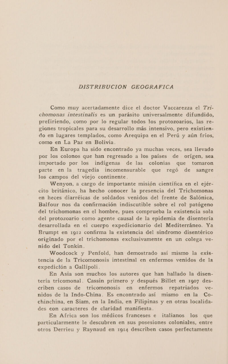 DISTRIBUCION GEOGRAFICA Como muy acertadamente dice el doctor Vaccarezza el Tri- chomonas intestinalis es un parásito universalmente difundido, prefiriendo, como por lo regular todos los protozoarios, las re- giones tropicales para su desarrollo más intensivo, pero existien- do en lugares templados, como Arequipa en el Perú y aún fríos, como en La Paz en Bolivia. En Europa ha sido encontrado ya muchas veces, sea llevado por los colonos que han regresado a los países de orígen, sea importado por los indígenas de las colonias que tomaron parte en la tragedia incomensurable que regó de sangre los campos del viejo continente. Wenyon, a cargo de importante misión científica en el ejér- cito británico, ha hecho conocer la presencia del Trichomonas en heces diarréicas de soldados venidos del frente de Salónica, Balfour nos da confirmación indiscutible sobre el rol patógeno del trichomonas en el hombre, pues comprueba la existencia sola del protozoario como agente causal de la epidemia de disentería desarrollada en el cuerpo expedicionario del Mediterráneo. Ya Brumpt en 1912 confirma la existencia del sindromo disentérico originado por el trichomonas exclusivamente en un colega ve- nido del Tonkin. Woodcock y Penfold, han demostrado así mismo la exis- tencia de la Tricomonosis intestinal en enfermos venidos de la expedición a Gallípoli. En Asia son muchos los autores que han hallado la disen- tería tricomonal. Cassin primero y después Billet en 1907 des- criben casos de tricomonosis en enfermos repatriados ve- nidos de la Indo-China. Es encontrado así mismo en la Co- chinchina, en Siam, en la India, en Filipinas y en otras localida- des con caracteres de claridad manifiesta. En Africa son los médicos franceses e italianos los que particularmente le descubren en sus posesiones coloniales, entre otros Derrieu y Raynaud en 1914 describen casos perfectamente