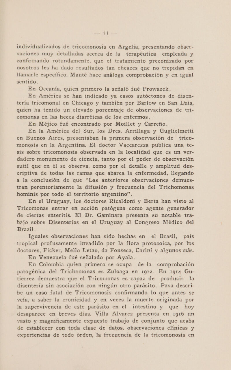 BER o IA individualizados de tricomonosis en Argelia, presentando obser- vaciones muy detalladas acerca de la terapéutica empleada y confirmando rotundamente, que el tratamiento preconizado por nosotros les ha dado resultados tan eficaces que no trepidan en llamarle específico. Mauté hace análoga comprobación y en igual sentido. | En Oceanía, quien primero la señaló fué Prowazek. En América se han indicado ya casos autóctonos de disen- tería tricomonal en Chicago y también por Barlow en San Luis, quien ha tenido un elevado porcentaje de observaciones de tri- comonas en las heces diarréicas de los enfermos. En Méjico fué encontrado por Moillet y Carreño. En la América del Sur, los Dres. Arrillaga y Guglielmetti en Buenos Aires, presentaban la primera observación de trico- monosis en la Argentina. El doctor Vaccarezza publica una te- sis sobre tricomonosis observada en la localidad que es un ver- dadero monumento de ciencia, tanto por el poder de observación sutil que en él se observa, como por el detalle y amplitud des- criptiva de todas las ramas que abarca la enfermedad, llegando a la conclusión de que “Las anteriores observaciones demues- tran perentoriamente la difusión y frecuencia del Trichomonas hominis por todo el territorio argentino”. En el Uruguay, los doctores Ricaldoni y Berta han visto al Tricomonas entrar en acción patógena como agente generador de ciertas enteritis. El Dr. Gaminara presenta su notable tra- bajo sobre Disenterías en el Uruguay al Congreso Médico del Brazil. Iguales observaciones han sido hechas en el Brasil, país tropical profusamente invadido por la flora protozoica, por los doctores, Ficker, Mello Letao, da Fonseca, Carini y algunos más. En Venezuela fué señalado por Ayala. En Colombia quien primero se ocupa de la comprobación patogénica del Trichomonas es Zuloaga en 1912. En 1914 Gu- tierrez demuestra que el Tricomonas es capaz de producir la disentería sin asociación con ningún otro parásito. Pava descri- be un caso fatal de Tricomonosis confirmando lo que antes se veía, a saber la cronicidad y en veces la muerte originada por la supervivencia de este parásito en el intestino y que hoy desaparece en breves días. Villa Alvarez presenta en 1916 un vasto y magnificamente expuesto trabajo de conjunto que acaba de establecer con toda clase de datos, observaciones clínicas y experiencias de todo órden, la frecuencia de la tricomonosis en