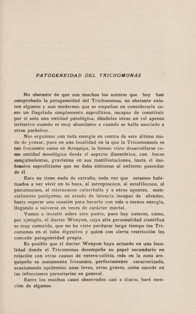 PATOGENEIDAD DEL TRICHOMONAS No obstante de que son muchos los autores que hoy han comprobado la patogeneidad del Trichomonas, no obstante exis- ten algunos y aun modernos que se empeñan en considerarlo co- mo un flagelado simplemente saprofítico, incapaz de constituír por sí solo una entidad patológica, dándoles otros un rol apenas irritativo cuando es muy abundante o cuando se halla asociado a otros parásitos. Nos erguimos con toda energía en contra de este último mo- do de pensar, pues en una localidad en la que la Tricomonosis es tan frecuente como en Arequipa, la hemos visto desarrollarse co- mo entidad nosológica desde el aspecto disentérico, con heces sanguinolentas, gravísima en sus manifestaciones, hasta el ino- femsivo saprofitismo que no daba síntomas al enfermo poseedor de él. Esto no tiene nada de extraño, toda vez que estamos habi- tuados a ver vivir en la boca, al estreptococo, al estafilococo, al pneumococo, al micrococus catarrhalis y a otros agentes, esen- cialmente patógenos, en estado de latencia incapaz de ofender, hasta esperar una ocasión para hacerlo con más o menos energía, llegando a volverse en veces de carácter mortal. Vamos a insistir sobre este punto, pues hay autores, como, por ejemplo, el doctor Wenyon, cuya alta personalidad científica es muy conocida, que no ha visto perdurar largo tiempo los Tri- comonas en el tubo digestivo y quien con cierta restricción les concede patogeneidad propia. Es posible que el doctor Wenyon haya actuado en una loca- lidad donde el Tricomonas desempeñe su papel secundario en relación con otras causas de entero-colitis, más en la zona are- quipeña es sumamente frecuente, perfectamente caracterizada, ocasionando epidemias unas leves, otras graves, como sucede en las infecciones parasitarias en general. Entre los muchos casos observados casi a diario, haré men- ción de algunos.