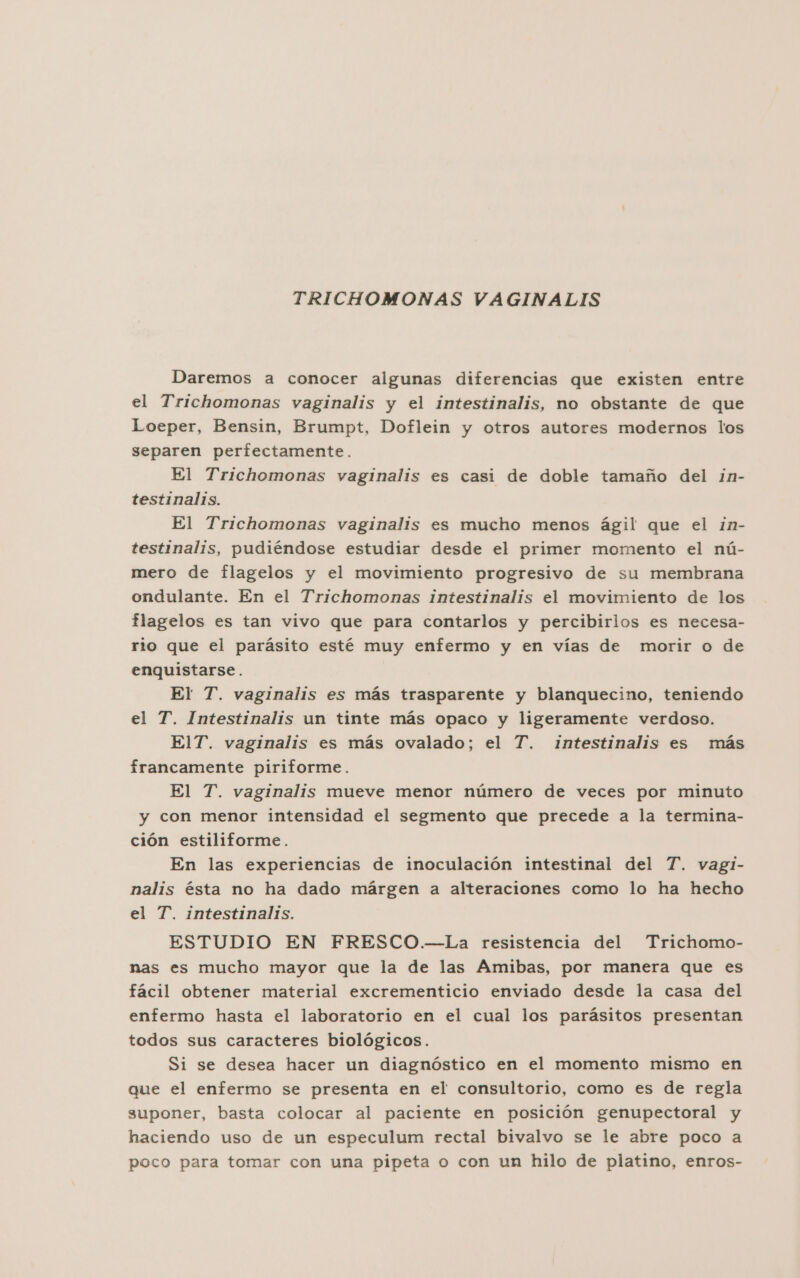 TRICHOMONAS VAGINALIS Daremos a conocer algunas diferencias que existen entre el Trichomonas vaginalis y el intestinalis, no obstante de que Loeper, Bensin, Brumpt, Doflein y otros autores modernos los separen perfectamente. El Trichomonas vaginalis es casi de doble tamaño del in- testinalis. El Trichomonas vaginalis es mucho menos ágil que el ¿n- testinalis, pudiéndose estudiar desde el primer momento el nú- mero de flagelos y el movimiento progresivo de su membrana ondulante. En el Trichomonas intestinalis el movimiento de los flagelos es tan vivo que para contarlos y percibirlos es necesa- rio que el parásito esté muy enfermo y en vías de morir o de enquistarse. El T. vaginalis es más trasparente y blanquecino, teniendo el T. Intestinalis un tinte más opaco y ligeramente verdoso. ElT. vaginalis es más ovalado; el T. intestinalis es más francamente piriforme. El T. vaginalis mueve menor número de veces por minuto y con menor intensidad el segmento que precede a la termina- ción estiliforme. En las experiencias de inoculación intestinal del T. vagl- nalis ésta no ha dado márgen a alteraciones como lo ha hecho el T. intestinalis. ESTUDIO EN FRESCO.—La resistencia del Trichomo- nas es mucho mayor que la de las Amibas, por manera que es fácil obtener material excrementicio enviado desde la casa del enfermo hasta el laboratorio en el cual los parásitos presentan todos sus caracteres biológicos. Si se desea hacer un diagnóstico en el momento mismo en que el enfermo se presenta en el consultorio, como es de regla suponer, basta colocar al paciente en posición genupectoral y haciendo uso de un especulum rectal bivalvo se le abre poco a poco para tomar con una pipeta o con un hilo de platino, enros-