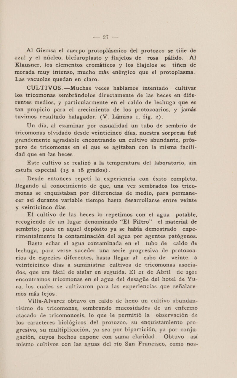 O7 A Al Giemsa el cuerpo protoplásmico del protozco se tiñe de azul! y el núcleo, blefaroplasto y flajelos de rosa pálido. Al Klausner, los elementos cromáticos y los flajelos se tiñen de morada muy intenso, mucho más enérgico que el protoplasma. Lias vacuolas quedan en claro. CULTIVOS .-—Muchas veces habíamos intentado cultivar los tricomonas sembrándolos directamente de las heces en dife- rentes medios, y particularmente en el caldo de lechuga que es tan propicio para el crecimiento de los protozoarios, y jamás tuvimos resultado halagador. (V. Lámina 1, fig. 2). Un día, al examinar por casualidad un tubo de sembrío de tricomonas olvidado desde veinticinco días, nuestra sorpresa fué grendemente agradable encontrando un cultivo abundante, prós- pero de tricomonas en el que se agitaban con la misma facili- dad que en las heces. Este cultivo se realizó a la temperatura del laboratorio, sin estufa especial (15 a 18 grados). Desde entonces repetí la experiencia con éxito completo, llegando al conocimiento de que, una vez sembrados los trico- monas se enquistaban por diferencias de medio, para permane- cer así durante variable tiempo hasta desarrollarse entre veinte y veinticinco días. El cultivo de las heces lo repetimos con el agua potable, recogiendo de un lugar denominado “El Filtro” el material de sembrío; pues en aquel depósito ya se había demostrado expe- rimentalmente la contaminación del agua por agentes patógenos. Basta echar el agua contaminada en el tubo de caldo de lechuga, para verse suceder una serie progresiva de protozoa- rios de especies diferentes, hasta llegar al cabo de veinte o veinteicinco días a suministrar cultivos de tricomonas asocia- dos, que era fácil de aislar en seguida. El 21 de Abril de 1911 encontramos tricomonas en el agua del desagúe del hotel de Yu- ra, los cuales se cultivaron para las experiencias que señalare- mos más lejos. Villa-Alvarez obtuvo en caldo de heno un cultivo abundan- tísimo de tricomonas, sembrando mucosidades de un enfermo atacado de tricomonosis, lo que le permitió la observación de los caracteres biológicos del protozoo, su enquistamiento pro- gresivo, su multiplicación, ya sea por bipartición, ya por conju- gación, cuyos hechos expone con suma claridad. Obtuvo así mismo cultivos con las aguas del río San Francisco, como nos-