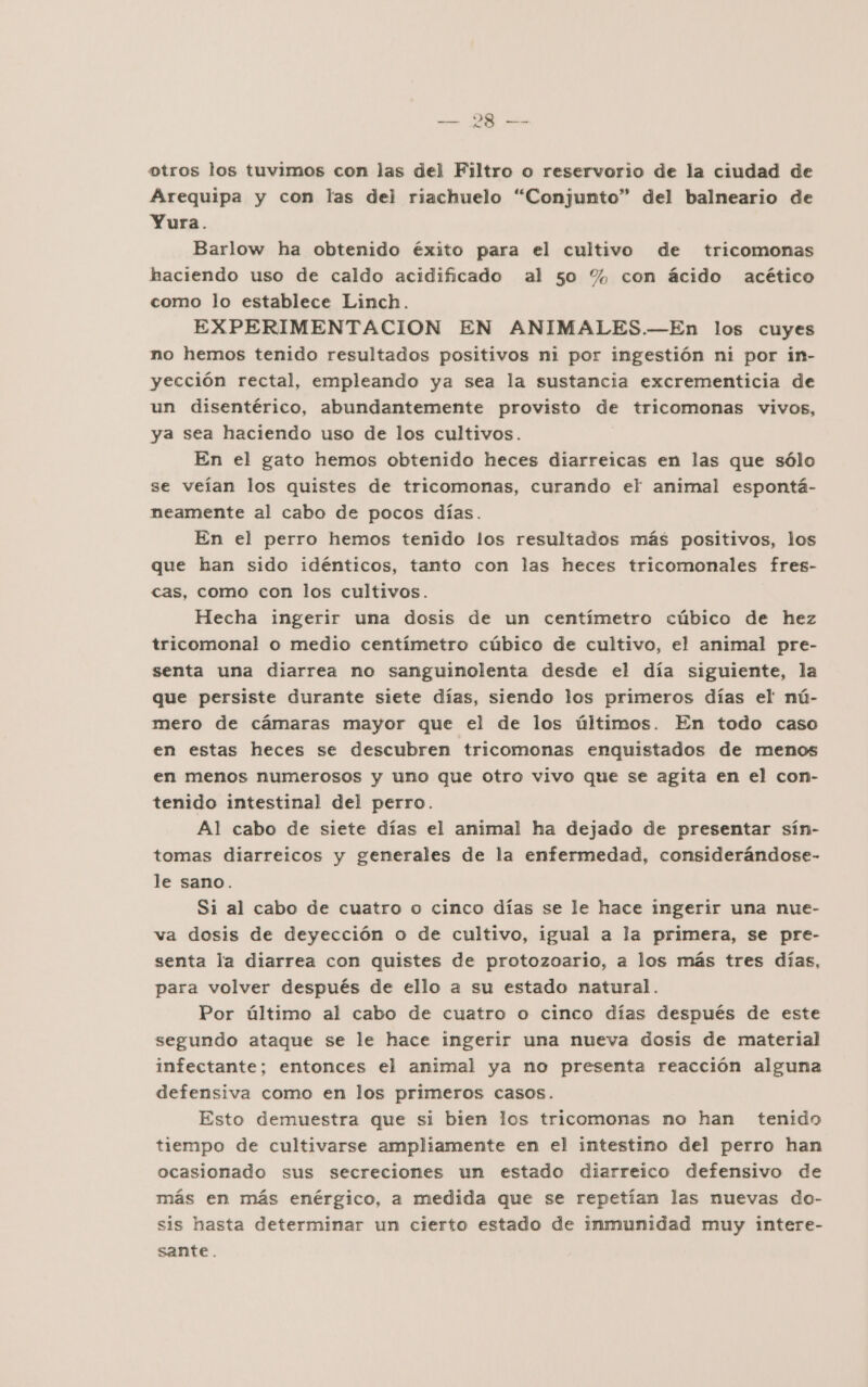 NS otros los tuvimos con las del Filtro o reservorio de la ciudad de Arequipa y con las del riachuelo “Conjunto” del balneario de Yura. Barlow ha obtenido éxito para el cultivo de tricomonas haciendo uso de caldo acidificado al 50 % con ácido acético como lo establece Linch. EXPERIMENTACION EN ANIMALES.—En los cuyes no hemos tenido resultados positivos ni por ingestión ni por in- yección rectal, empleando ya sea la sustancia excrementicia de un disentérico, abundantemente provisto de tricomonas vivos, ya sea haciendo uso de los cultivos. En el gato hemos obtenido heces diarreicas em las que sólo se veían los quistes de tricomonas, curando el animal espontá- neamente al cabo de pocos días. En el perro hemos tenido los resultados más positivos, los que han sido idénticos, tanto con las heces tricomonales fres- cas, como con los cultivos. Hecha ingerir una dosis de un centímetro cúbico de hez tricomonal o medio centímetro cúbico de cultivo, el animal pre- senta una diarrea no sanguinolenta desde el día siguiente, la que persiste durante siete días, siendo los primeros días el nú- mero de cámaras mayor que el de los últimos. En todo caso en estas heces se descubren tricomonas enquistados de menos en menos numerosos y uno que otro vivo que se agita en el con- tenido intestinal del perro. Al cabo de siete días el animal ha dejado de presentar sín- tomas diarreicos y generales de la enfermedad, considerándose- le sano. Si al cabo de cuatro o cinco días se le hace ingerir una nue- va dosis de deyección o de cultivo, igual a la primera, se pre- senta la diarrea con quistes de protozoario, a los más tres días, para volver después de ello a su estado natural. Por último al cabo de cuatro o cinco días después de este segundo ataque se le hace ingerir una nueva dosis de material infectante; entonces el animal ya no presenta reacción alguna defensiva como en los primeros casos. Esto demuestra que si bien los tricomonas no han tenido tiempo de cultivarse ampliamente en el intestino del perro han ocasionado sus secreciones un estado diarreico defensivo de más en más enérgico, a medida que se repetían las nuevas do- sis hasta determinar un cierto estado de inmunidad muy intere- sante.