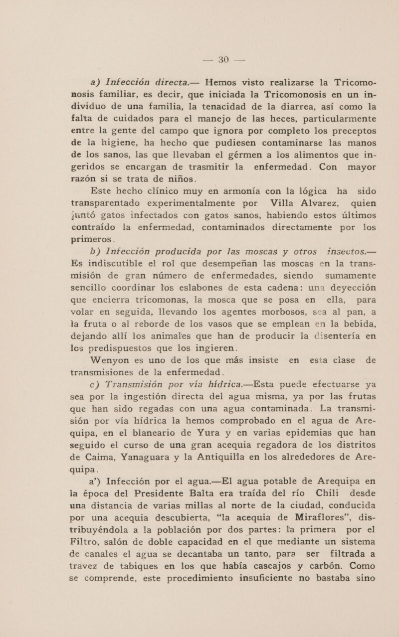 a) Infección directa.— Hemos visto realizarse la Tricomo- nosis familiar, es decir, que iniciada la Tricomonosis en un in- dividuo de una familia, la tenacidad de la diarrea, así como la falta de cuidados para el manejo de las heces, particularmente entre la gente del campo que ignora por completo los preceptos de la higiene, ha hecho que pudiesen contaminarse las manos de los sanos, las que llevaban el gérmen a los alimentos que in- geridos se encargan de trasmitir la enfermedad. Con mayor razón si se trata de niños. Este hecho clínico muy en armonía con la lógica ha sido transparentado experimentalmente por Villa Alvarez, quien juntó gatos infectados con gatos sanos, habiendo estos últimos contraído la enfermedad, contaminados directamente por los primeros. b) Infección producida por las moscas y otros insectos.— Es indiscutible el rol que desempeñan las moscas en la trans- misión de gran número de enfermedades, siendo sumamente sencillo coordinar los eslabones de esta cadena: una deyección que encierra tricomonas, la mosca que se posa en ella, para volar en seguida, llevando los agentes morbosos, sea al pan, a la fruta o al reborde de los vasos que se emplean en la bebida, dejando allí los animales que han de producir la disentería en los predispuestos que los ingieren. Wenyon es uno de los que más insiste en esta clase de transmisiones de la enfermedad. c) Transmisión por vía hídrica.—Esta puede efectuarse ya sea por la ingestión directa del agua misma, ya por las frutas que han sido regadas con una agua contaminada. La transmi- sión por vía hídrica la hemos comprobado en el agua de Are- quipa, en el blaneario de Yura y en varias epidemias que han seguido el curso de una gran acequia regadora de los distritos de Caima, Yanaguara y la Antiquilla en los alrededores de Are- quipa. a”) Infección por el agua.—El agua potable de Arequipa en la época del Presidente Balta era traída del río Chili desde una distancia de varias millas al norte de la ciudad, conducida por una acequia descubierta, “la acequia de Miraflores”, dis- tribuyéndola a la población por dos partes: la primera por el Filtro, salón de doble capacidad en el que mediante un sistema de canales el agua se decantaba un tanto, para ser filtrada a travez de tabiques en los que había cascajos y carbón. Como se comprende, este procedimiento insuficiente no bastaba sino