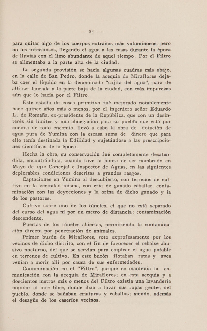 ROS &gt; ECN para quitar algo de los cuerpos extraños más voluminosos, pero no los infecciosos, llegando el agua a las casas durante la época de lluvias con el limo abundante de aquel tiempo. Por el Filtro se alimentaba a la parte alta de la ciudad. La segunda provisión se hacía algunas cuadras más abajo, en la calle de San Pedro, donde la acequia de Miraflores deja- ba caer el líquido en la denominada “cajita del agua”, para de allí ser lanzada a la parte baja de la ciudad, con más impurezas aún que lo hacía por el Filtro. ? Este estado de cosas primitivo fué mejorado notablemente hace quince años más o menos, por el ingeniero señor Eduardo L. de Romaña, ex-presidente de la República, que con un desin- terés sin límites y una abnegación para su pueblo que está por encima de todo encomio, llevó a cabo la obra de dotación de agua pura de Yumina con la escasa suma de dinero que para ello tenía destinada la Edilidad y sujetándose a las prescripcio- nes científicas de la época. Hecha la obra, su conservación fué completamente desaten- dida, encontrándola, cuando tuve la honra de ser nombrado en Mayo de 1912 Concejal e Inspector de Aguas, en las siguientes deplorables condiciones descritas a grandes rasgos. Captaciones en Yumina al descubierto, con terrenos de cul- tivo en la vecindad misma, con cría de ganado caballar, conta- minación con las deyecciones y la orina de dicho ganado y la de los pastores. Cultivo sobre uno de los túneles, el que no está separado del curso del agua ni por un metro de distancia; contaminación descendente. Puertas de los túneles abiertas, permitiendo la contamina- ción directa por penetración de animales. Primer buzón de Miraflores, roto exprofesamente por los vecinos de dicho distrito, con el fin de favorecer el rebalse abu- sivo nocturno, del que se servían para emplear el agua potable en terrenos de cultivo. En este buzón flotaban ratas y aves venían a morir allí por causa de sus enfermedades. Contaminación en el “Filtro”, porque se mantenía la co- municación con la acequia de Miraflores; en esta acequia y a doscientos metros más o menos del Filtro existía una lavandería popular al aire libre, donde iban a lavar sus ropas gentes del pueblo, donde se bañaban criaturas y caballos; siendo, además el desagie de los caseríos vecinos.