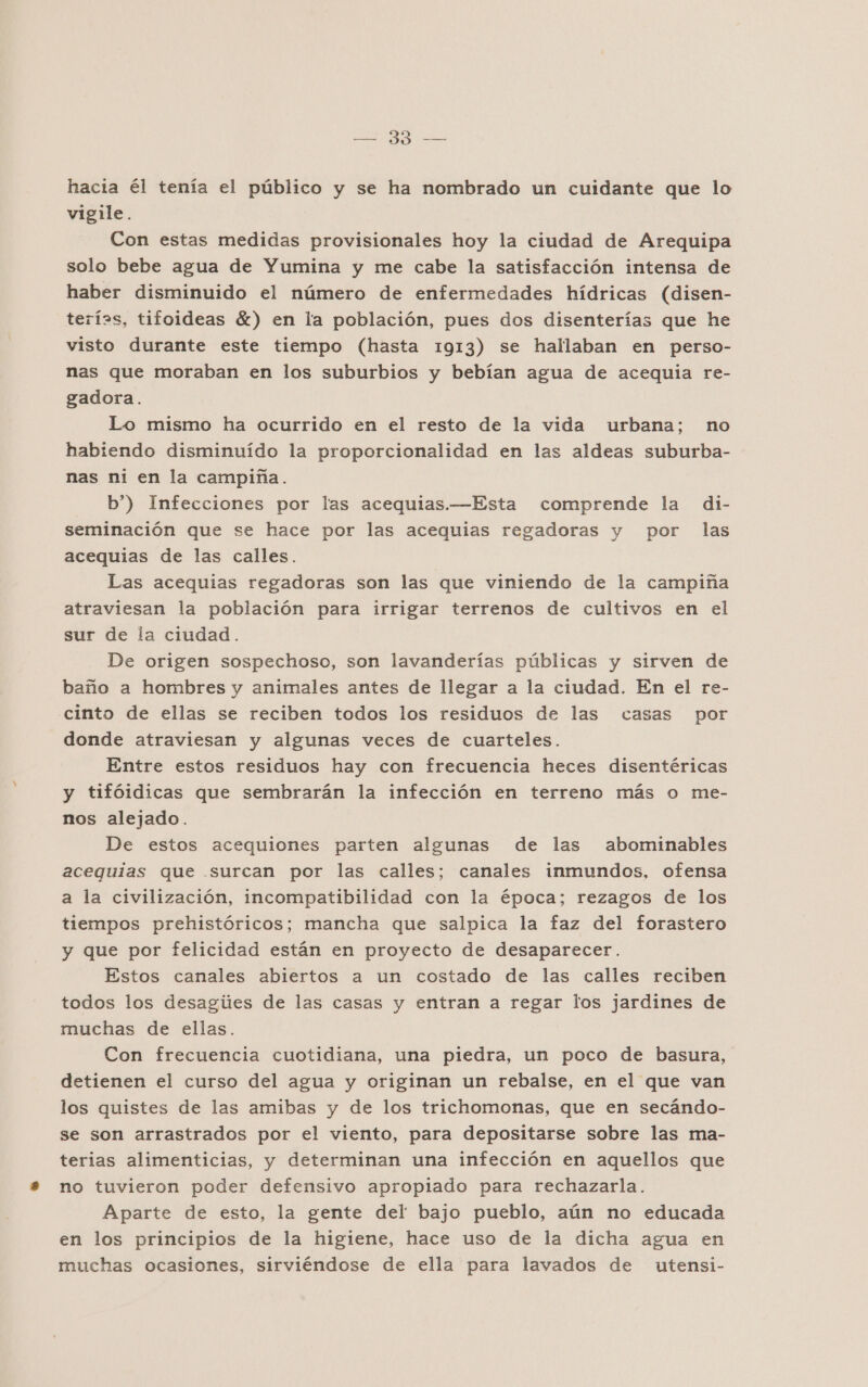 —= 39 — hacia él tenía el público y se ha nombrado un cuidante que lo vigile. Con estas medidas provisionales hoy la ciudad de Arequipa solo bebe agua de Yumina y me cabe la satisfacción intensa de haber disminuido el número de enfermedades hídricas (disen- terías, tifoideas %) en la población, pues dos disenterías que he visto durante este tiempo (hasta 1913) se hallaban en perso- nas que moraban en los suburbios y bebían agua de acequia re- gadora. Lo mismo ha ocurrido en el resto de la vida urbana; no habiendo disminuído la proporcionalidad en las aldeas suburba- nas ni en la campiña. b”) Infecciones por las acequias.—Esta comprende la di- seminación que se hace por las acequias regadoras y por las acequias de las calles. Las acequias regadoras son las que viniendo de la campiña atraviesan la población para irrigar terrenos de cultivos en el sur de la ciudad. De origen sospechoso, son lavanderías públicas y sirven de baño a hombres y animales antes de llegar a la ciudad. En el re- cinto de ellas se reciben todos los residuos de las casas por donde atraviesan y algunas veces de cuarteles. Entre estos residuos hay con frecuencia heces disentéricas y tifóidicas que sembrarán la infección en terreno más o me- nos alejado. De estos acequiones parten algunas de las abominables acequias que surcan por las calles; canales inmundos, ofensa a la civilización, incompatibilidad con la época; rezagos de los tiempos prehistóricos; mancha que salpica la faz del forastero y que por felicidad están en proyecto de desaparecer. Estos canales abiertos a un costado de las calles reciben todos los desagúes de las casas y entran a regar los jardines de muchas de ellas. Con frecuencia cuotidiana, una piedra, un poco de basura, detienen el curso del agua y originan un rebalse, en el que van los quistes de las amibas y de los trichomonas, que en secándo- se son arrastrados por el viento, para depositarse sobre las ma- terias alimenticias, y determinan una infección en aquellos que no tuvieron poder defensivo apropiado para rechazarla. Aparte de esto, la gente del bajo pueblo, aún no educada en los principios de la higiene, hace uso de la dicha agua en muchas ocasiones, sirviéndose de ella para lavados de utensi-