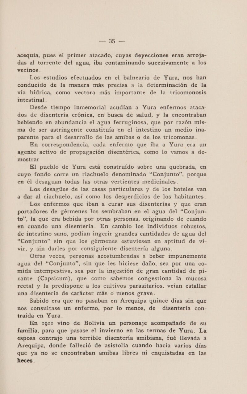 ER AE acequia, pues el primer atacado, cuyas deyecciones eran arroja- das al torrente del agua, iba contaminando sucesivamente a los vecinos. Los estudios efectuados en el balneario de Yura, nos han conducido de la manera más precisa a la determinación de la vía hídrica, como vectora más importante de la tricomonosis intestinal. Desde tiempo inmemorial acudían a Yura enfermos ataca- dos de disentería crónica, en busca de salud, y la encontraban bebiendo en abundancia el agua ferruginosa, que por razón mis- ma de ser astringente constituía en el intestino un medio ina- parente para el desarrollo de las amibas o de los tricomonas. En correspondencia, cada enfermo que iba a Yura era un agente activo de propagación disentérica, como lo vamos a de- mostrar. El pueblo de Yura está construído sobre una quebrada, en cuyo fondo corre un riachuelo denominado “Conjunto”, porque en él desaguan todas las otras vertientes medicinales. Los desagúes de las casas particulares y de los hoteles van a dar al riachuelo, así como los desperdicios de los habitantes. Los enfermos que iban a curar sus disenterías y que eran portadores de gérmenes los sembraban en el agua del “Conjun- to”, la que era bebida por otras personas, originando de cuando en cuando una disentería. En cambio los individuos robustos, de intestino sano, podían ingerir grandes cantidades de agua del “Conjunto” sin que los gérmenes estuviesen en aptitud de vi- vir, y sin darles por consiguiente disentería alguna. Otras veces, personas acostumbradas a beber impunemente agua del “Conjunto”, sin que les hiciese daño, sea por una co- mida intempestiva, sea por la ingestión de gran cantidad de pi- cante (Capsicum), que como sabemos congestiona la mucosa rectal y la predispone a los cultivos parasitarios, veían estallar una disentería de carácter más o menos grave. Sabido era que no pasaban en Arequipa quince días sin que nos consultase un enfermo, por lo menos, de disentería con- traída en Yura. En 1911 vino de Bolivia un personaje acompañado de su familia, para que pasase el invierno en las termas de Yura. La esposa contrajo una terrible disentería amibiana, fué llevada a Arequipa, donde falleció de asistolia cuando hacía varios días que ya no se encontraban amibas libres ni enquistadas en las heces.