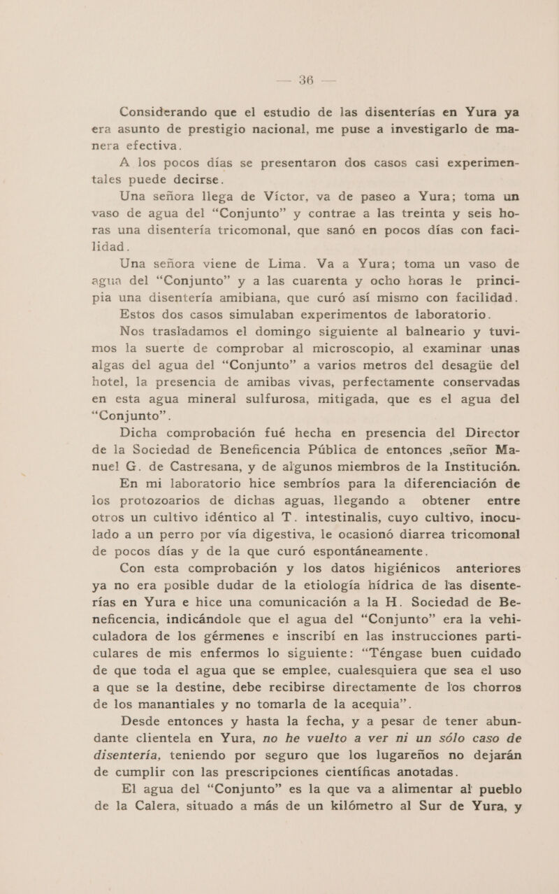 Considerando que el estudio de las disenterías en Yura ya era asunto de prestigio nacional, me puse a investigarlo de ma- nera efectiva. A los pocos días se presentaron dos casos casi experimen- tales puede decirse. Una señora llega de Víctor, va de paseo a Yura; toma un vaso de agua del “Conjunto” y contrae a las treinta y seis ho- ras una disentería tricomonal, que sanó en pocos días con faci- lidad. Una señora viene de Lima. Va a Yura; toma un vaso de agua del “Conjunto” y a las cuarenta y ocho horas le princi- pia una disentería amibiana, que curó así mismo con facilidad. Estos dos casos simulaban experimentos de laboratorio. Nos trasladamos el domingo siguiente al balneario y tuvi- mos la suerte de comprobar al microscopio, al examinar unas algas del agua del “Conjunto” a varios metros del desagiie del hotel, la presencia de amibas vivas, perfectamente conservadas en esta agua mineral sulfurosa, mitigada, que es el agua del “Conjunto”. Dicha comprobación fué hecha en presencia del Director de la Sociedad de Beneficencia Pública de entonces ,señor Ma- nuel G. de Castresana, y de algunos miembros de la Institución. En mi laboratorio hice sembríos para la diferenciación de los protozoarios de dichas aguas, llegando a obtener entre otros un cultivo idéntico al T. intestinalis, cuyo cultivo, inocu- lado a un perro por vía digestiva, le ocasionó diarrea tricomonal de pocos días y de la que curó espontáneamente. Con esta comprobación y los datos higiénicos anteriores ya no era posible dudar de la etiología hídrica de las disente- rías en Yura e hice una comunicación a la H. Sociedad de Be- neficencia, indicándole que el agua del “Conjunto” era la vehi- culadora de los gérmenes e inscribí en las instrucciones parti- culares de mis enfermos lo siguiente: “Téngase buen cuidado de que toda el agua que se emplee, cualesquiera que sea el uso a que se la destine, debe recibirse directamente de los chorros de los manantiales y no tomarla de la acequia”. Desde entonces y hasta la fecha, y a pesar de tener abun- dante clientela en Yura, no he vuelto a ver ni un sólo caso de disentería, teniendo por seguro que los lugareños no dejarán de cumplir con las prescripciones científicas anotadas. El agua del “Conjunto” es la que va a alimentar al pueblo de la Calera, situado a más de un kilómetro al Sur de Yura, y