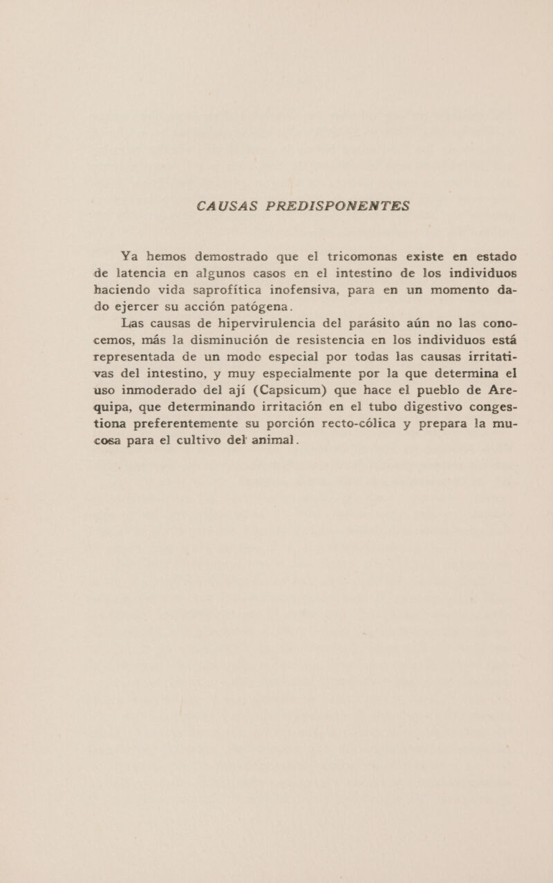 CAUSAS PREDISPONENTES Ya hemos demostrado que el tricomonas existe en estado de latencia en algunos casos en el intestino de los individuos haciendo vida saprofítica inofensiva, para en un momento da- do ejercer su acción patógena. Lías causas de hipervirulencia del parásito aún no las cono- cemos, más la disminución de resistencia en los individuos está representada de un modo especial por todas las causas irritati- vas del intestino, y muy especialmente por la que determina el uso inmoderado del ají (Capsicum) que hace el pueblo de Are- quipa, que determinando irritación en el tubo digestivo conges- tiona preferentemente su porción recto-cólica y prepara la mu- cosa para el cultivo del animal.