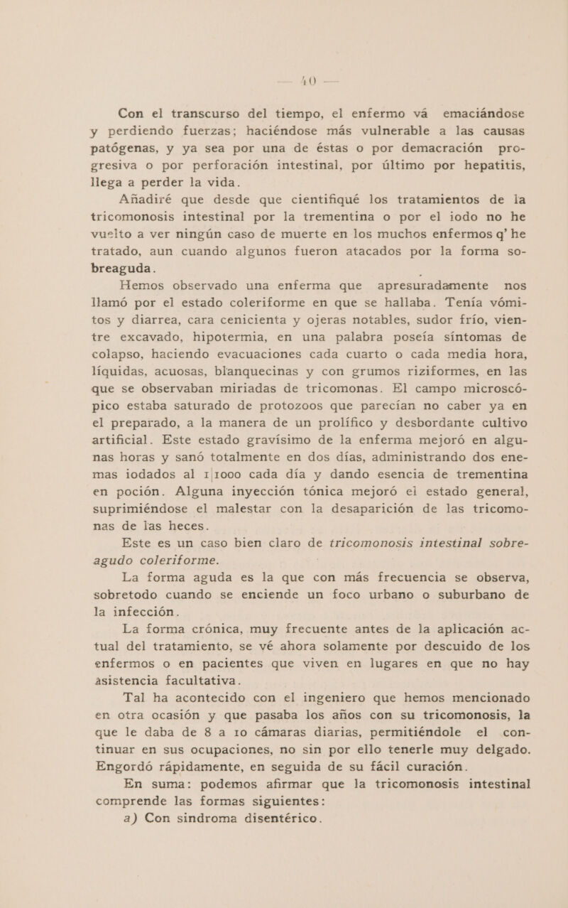 AO - Con el transcurso del tiempo, el enfermo vá emaciándose y perdiendo fuerzas; haciéndose más vulnerable a las causas patógenas, y ya sea por una de éstas o por demacración pro- gresiva O por perforación intestinal, por último por hepatitis, llega a perder la vida. Añadiré que desde que cientifiqué los tratamientos de la tricomonosis intestinal por la trementina o por el iodo no he vuelto a ver ningún caso de muerte en los muchos enfermos q' he tratado, aun cuando algunos fueron atacados por la forma so- breaguda. Ñ Hemos observado una enferma que apresuradamente nos llamó por el estado coleriforme en que se hallaba. Tenía vómi- tos y diarrea, cara cenicienta y ojeras notables, sudor frío, vien- tre excavado, hipotermia, en una palabra poseía síntomas de colapso, haciendo evacuaciones cada cuarto o cada media hora, líquidas, acuosas, blanquecinas y con grumos riziformes, en las que se observaban miriadas de tricomonas. El campo microscó- pico estaba saturado de protozoos que parecían no caber ya en el preparado, a la manera de un prolífico y desbordante cultivo artificial. Este estado gravísimo de la enferma mejoró en algu- nas horas y sanó totalmente en dos días, administrando dos ene- mas iodados al 111000 cada día y dando esencia de trementina en poción. Alguna inyección tónica mejoró ei estado general, suprimiéndose el malestar con la desaparición de las tricomo- nas de las heces. Este es un caso bien claro de tricomonosis intestinal sobre- agudo coleriforme. La forma aguda es la que con más frecuencia se observa, sobretodo cuando se enciende un foco urbano o suburbano de la infección. La forma crónica, muy frecuente antes de la aplicación ac- tual del tratamiento, se vé ahora solamente por descuido de los enfermos o en pacientes que viven en lugares en que no hay ásistencia facultativa. Tal ha acontecido con el ingeniero que hemos mencionado en otra ocasión y que pasaba los años con su tricomonosis, la que le daba de 8 a 1o cámaras diarias, permitiéndole el con- tinuar en sus ocupaciones, no sin por ello tenerle muy delgado. Engordó rápidamente, en seguida de su fácil curación. En suma: podemos afirmar que la tricomonosis intestinal comprende las formas siguientes: a) Con sindroma disentérico.