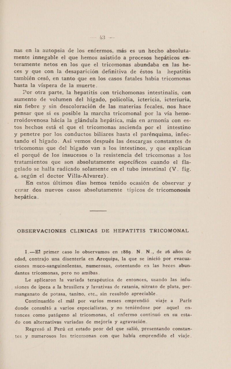 pa An SS 1 nas en la autopsia de los enfermos, más es un hecho absoluta- mente innegable el que hemos asistido a procesos hepáticos en- teramente netos en los que el tricomonas abundaba en las he- ces y que con la desaparición definitiva de éstos la hepatitis también cesó, en tanto que en los casos fatales había tricomonas hasta la víspera de la muerte. or otra parte, la hepatitis con trichomonas intestinalis, con aumento de volumen del hígado, policolia, ictericia, icteriuria, sin fiebre y sin descoloración de las materias fecales, nos hace pensar que si es posible la marcha tricomonal por la vía hemo- rroidovenosa hácia la glándula hepática, más en armonía con es- tos hechos está el que el tricomonas ascienda por el intestino y penetre por los conductos biliares hasta el parénquima, infec- tando el hígado. Así vemos después las descargas constantes de tricomonas que del hígado van a los intestinos, y que explican el porqué de los insucesos o la resistencia del tricomonas a los tratamientos que son absolutamente específicos cuando el fla- gelado se halla radicado solamente en el tubo intestinal (V. fig. 4, según el doctor Villa-Alvarez). En estos últimos días hemos tenido ocasión de observar y curar dos nuevos casos absolutamente típicos de tricomonosis hepática. OBSERVACIONES CLINICAS DE HEPATITIS TRICOMONAL 1.—El primer caso lo observamos en 1889. N. N., de 26 años de edad, contrajo una disentería en Arequipa, la que se imició por evacua- ciones muco-sanguinolentas, numerosas, ostentando en las heces abun- dantes tricomonas, pero no amibas. Le aplicaron la variada terapéutica de entonces, usando las imfu- _ siones de ipeca a la brasilera y lavativas de ratania, nitrato de plata, per- manganato de potasa, tanino, etc., sin resultdo apreciable. Continuarído el mál por varios meses emprendió viaje a París donde consultó a varios especialistas, y no teniéndose por aquel en- tonces como patógeno al tricomonas, el enfermo continuó en su esta- do con alternativas variadas de mejoría y agravación. Regresó al Perú er estado peor del que salió, presentando constan- tes y numerosos los tricomonas con que había emprendido el viaje.