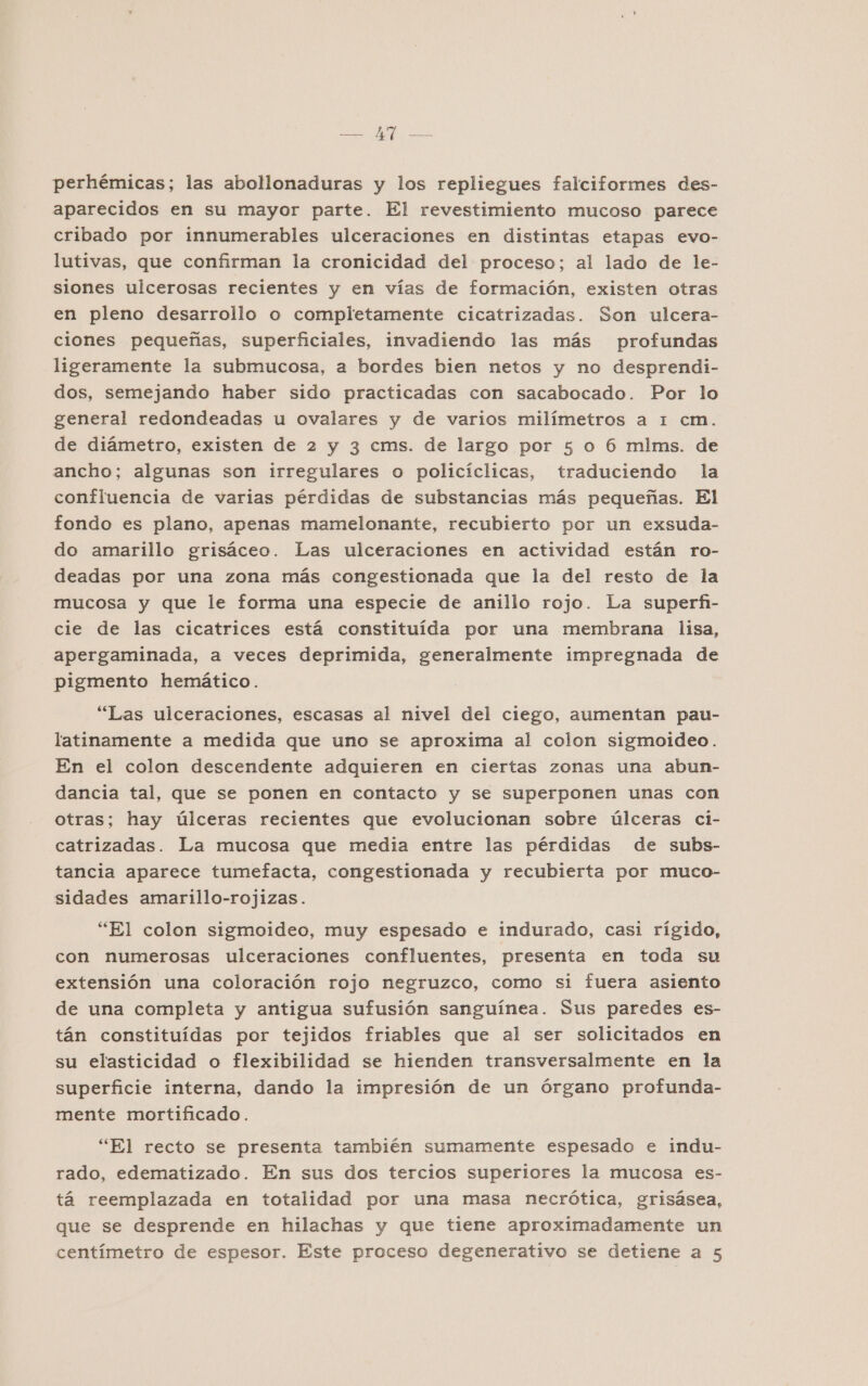 ed E. O perhémicas; las abollonaduras y los repliegues falciformes des- aparecidos en su mayor parte. El revestimiento mucoso parece cribado por innumerables ulceraciones en distintas etapas evo- lutivas, que confirman la cronicidad del proceso; al lado de le- siones ulcerosas recientes y en vías de formación, existen otras en pleno desarrollo o completamente cicatrizadas. Son ulcera- ciones pequeñas, superficiales, invadiendo las más profundas ligeramente la submucosa, a bordes bien netos y no desprendi- dos, semejando haber sido practicadas con sacabocado. Por lo general redondeadas u ovalares y de varios milímetros a 1 cm. de diámetro, existen de 2 y 3 cms. de largo por 5 o 6 mlms. de ancho; algunas son irregulares o policíclicas, traduciendo la confluencia de varias pérdidas de substancias más pequeñas. El fondo es plano, apenas mamelonante, recubierto por un exsuda- do amarillo grisáceo. Las ulceraciones en actividad están ro- deadas por una zona más congestionada que la del resto de la mucosa y que le forma una especie de anillo rojo. La superfi- cie de las cicatrices está constituida por una membrana lisa, apergaminada, a veces deprimida, generalmente impregnada de pigmento hemático. “Las ulceraciones, escasas al nivel del ciego, aumentan pau- latinamente a medida que uno se aproxima al colon sigmoideo. En el colon descendente adquieren en ciertas zonas una abun- dancia tal, que se ponen en contacto y se superponen unas con otras; hay úlceras recientes que evolucionan sobre úlceras ci- catrizadas. La mucosa que media entre las pérdidas de subs- tancia aparece tumefacta, congestionada y recubierta por muco- sidades amarillo-rojizas. “El colon sigmoideo, muy espesado e indurado, casi rígido, con numerosas ulceraciones confluentes, presenta en toda su extensión una coloración rojo negruzco, como si fuera asiento de una completa y antigua sufusión sanguínea. Sus paredes es- tán constituídas por tejidos friables que al ser solicitados en su elasticidad o flexibilidad se hienden transversalmente en la superficie interna, dando la impresión de un órgano profunda- mente mortificado. “El recto se presenta también sumamente espesado e indu- rado, edematizado. En sus dos tercios superiores la mucosa es- tá reemplazada en totalidad por una masa necrótica, grisásea, que se desprende en hilachas y que tiene aproximadamente un centímetro de espesor. Este proceso degenerativo se detiene a 5