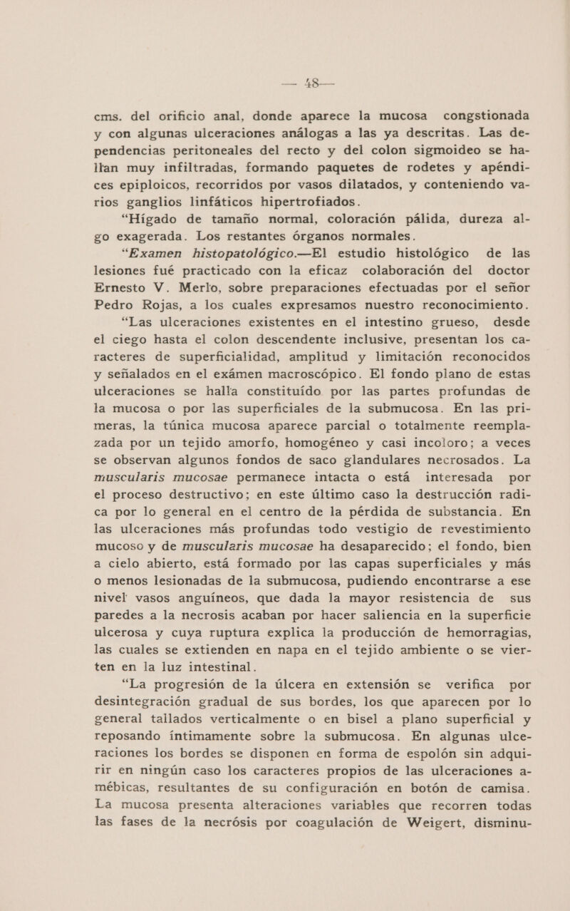 cms. del orificio anal, donde aparece la mucosa congstionada y con algunas ulceraciones análogas a las ya descritas. Las de- pendencias peritoneales del recto y del colon sigmoideo se ha- ltan muy infiltradas, formando paquetes de rodetes y apéndi- ces epiploicos, recorridos por vasos dilatados, y conteniendo va- rios ganglios linfáticos hipertrofiados. “Hígado de tamaño normal, coloración pálida, dureza al- go exagerada. Los restantes Órganos normales. “Examen histopatológico.—El estudio histológico de las lesiones fué practicado con la eficaz colaboración del doctor Ernesto V. Merlo, sobre preparaciones efectuadas por el señor Pedro Rojas, a los cuales expresamos nuestro reconocimiento. “Las ulceraciones existentes en el intestino grueso, desde el ciego hasta el colon descendente inclusive, presentan los ca- racteres de superficialidad, amplitud y limitación reconocidos y señalados en el exámen macroscópico. El fondo plano de estas ulceraciones se halla constituído por las partes profundas de la mucosa o por las superficiales de la submucosa. En las pri- meras, la túnica mucosa aparece parcial o totalmente reempla- zada por un tejido amorfo, homogéneo y casi incoloro; a veces se observan algunos fondos de saco glandulares necrosados. La muscularis mucosae permanece intacta o está interesada por el proceso destructivo; en este último caso la destrucción radi- ca por lo general en el centro de la pérdida de substancia. En las ulceraciones más profundas todo vestigio de revestimiento mucoso y de muscularis mucosae ha desaparecido; el fondo, bien a cielo abierto, está formado por las capas superficiales y más o menos lesionadas de la submucosa, pudiendo encontrarse a ese nivel vasos anguíneos, que dada la mayor resistencia de sus paredes a la necrosis acaban por hacer saliencia en la superficie ulcerosa y cuya ruptura explica la producción de hemorragias, las cuales se extienden en napa en el tejido ambiente o se vier- ten en la luz intestinal. “La progresión de la úlcera en extensión se verifica por desintegración gradual de sus bordes, los que aparecen por lo general tallados verticalmente o en bisel a plano superficial y reposando íntimamente sobre la submucosa. En algunas ulce- raciones los bordes se disponen en forma de espolón sin adqui- rir en ningún caso los caracteres propios de las ulceraciones a- mébicas, resultantes de su configuración en botón de camisa. La mucosa presenta alteraciones variables que recorren todas las fases de la necrósis por coagulación de Weigert, disminu-