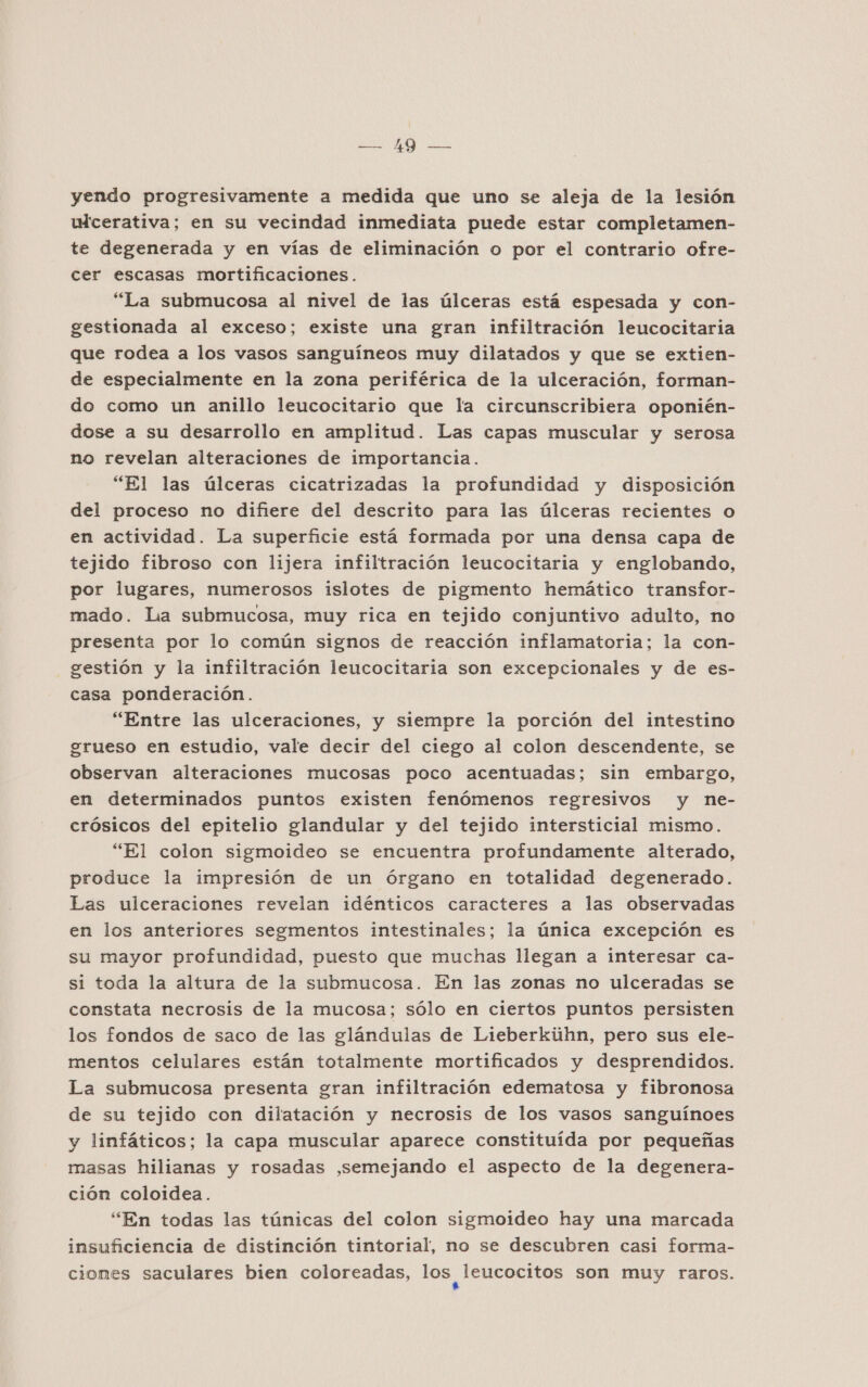 AO yendo progresivamente a medida que uno se aleja de la lesión wicerativa; en su vecindad inmediata puede estar completamen- te degenerada y en vías de eliminación o por el contrario ofre- cer escasas mortificaciones. “La submucosa al nivel de las úlceras está espesada y con- gestionada al exceso; existe una gran infiltración leucocitaria que rodea a los vasos sanguíneos muy dilatados y que se extien- de especialmente en la zona periférica de la ulceración, forman- do como un anillo leucocitario que la circunscribiera oponién- dose a su desarrollo en amplitud. Las capas muscular y serosa no revelan alteraciones de importancia. “El las úlceras cicatrizadas la profundidad y disposición del proceso no difiere del descrito para las úlceras recientes o en actividad. La superficie está formada por una densa capa de tejido fibroso con lijera infiltración leucocitaria y englobando, por lugares, numerosos islotes de pigmento hemático transfor- mado. La submucosa, muy rica en tejido conjuntivo adulto, no presenta por lo común signos de reacción inflamatoria; la con- gestión y la infiltración leucocitaria son excepcionales y de es- casa ponderación. “Entre las ulceraciones, y siempre la porción del intestino grueso en estudio, vale decir del ciego al colon descendente, se observan alteraciones mucosas poco acentuadas; sin embargo, en determinados puntos existen fenómenos regresivos y ne- crósicos del epitelio glandular y del tejido intersticial mismo. “El colon sigmoideo se encuentra profundamente alterado, produce la impresión de un órgano en totalidad degenerado. Las ulceraciones revelan idénticos caracteres a las observadas en los anteriores segmentos intestinales; la única excepción es su mayor profundidad, puesto que muchas llegan a interesar ca- si toda la altura de la submucosa. En las zonas no ulceradas se constata necrosis de la mucosa; sólo en ciertos puntos persisten los fondos de saco de las glándulas de Lieberkiihn, pero sus ele- mentos celulares están totalmente mortificados y desprendidos. La submucosa presenta gran infiltración edematosa y fibronosa de su tejido con dilatación y necrosis de los vasos sanguínoes y linfáticos; la capa muscular aparece constituída por pequeñas masas hilianas y rosadas ,semejando el aspecto de la degenera- ción coloidea. “En todas las túnicas del colon sigmoideo hay una marcada insuficiencia de distinción tintorial, no se descubren casi forma- ciomes saculares bien coloreadas, los, leucocitos son muy raros.