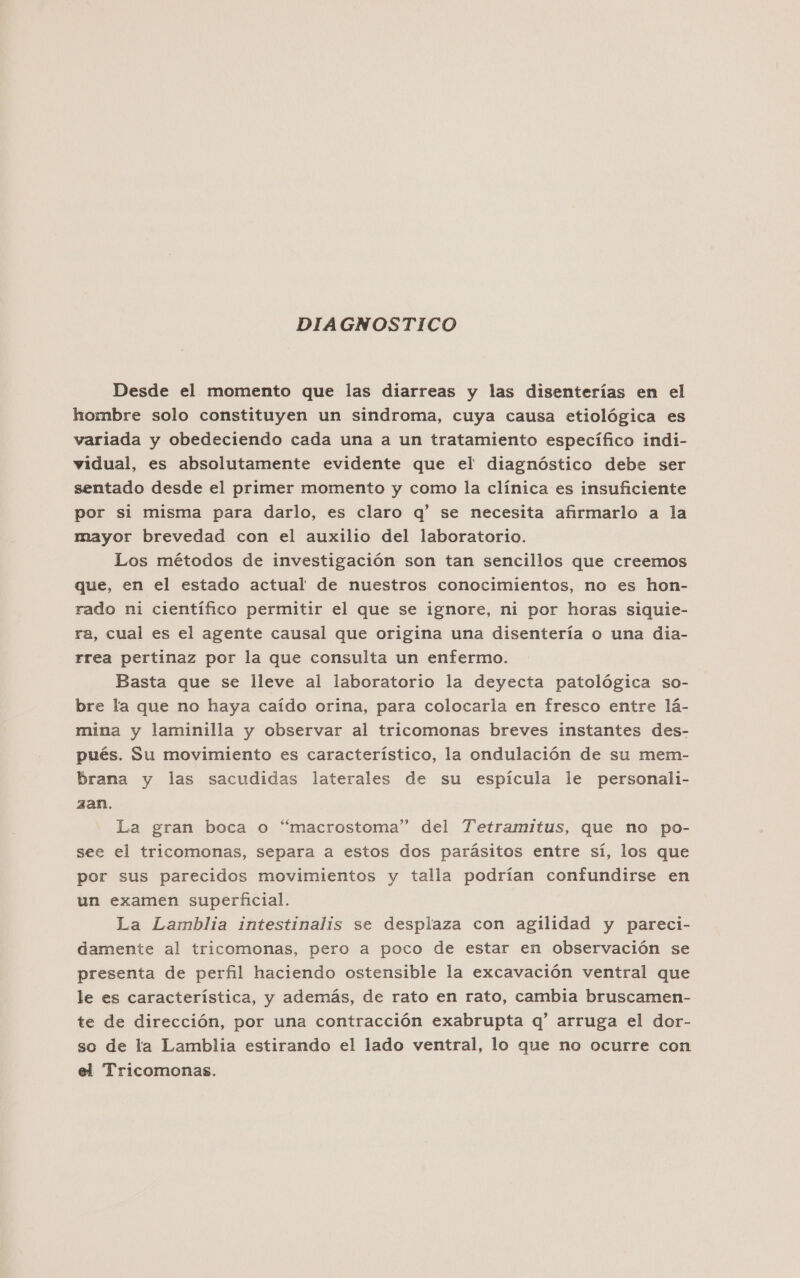 DIAGNOSTICO Desde el momento que las diarreas y las disenterías en el hombre solo constituyen un sindroma, cuya causa etiológica es variada y obedeciendo cada una a un tratamiento específico indi- vidual, es absolutamente evidente que el diagnóstico debe ser sentado desde el primer momento y como la clínica es insuficiente por si misma para darlo, es claro q' se necesita afirmarlo a la mayor brevedad con el auxilio del laboratorio. Los métodos de investigación son tan sencillos que creemos que, en el estado actual de nuestros conocimientos, no es hon- rado ni científico permitir el que se ignore, ni por horas siquie- ra, cual es el agente causal que origina una disentería o una dia- rrea pertinaz por la que consulta un enfermo. Basta que se lleve al laboratorio la deyecta patológica so- bre la que no haya caído orina, para colocarla en fresco entre lá- mina y laminilla y observar al tricomonas breves instantes des- pués. Su movimiento es característico, la ondulación de su mem- brana y las sacudidas laterales de su espícula le personali- zan. La gran boca o “macrostoma” del Tetramitus, que no po- see el tricomonas, separa a estos dos parásitos entre sí, los que por sus parecidos movimientos y talla podrían confundirse en un examen superficial. La Lamblia intestinalis se desplaza con agilidad y pareci- damente al tricomonas, pero a poco de estar en observación se presenta de perfil haciendo ostensible la excavación ventral que le es característica, y además, de rato en rato, cambia bruscamen- te de dirección, por una contracción exabrupta q' arruga el dor- so de la Lamblia estirando el lado ventral, lo que no ocurre con el Tricomonas.