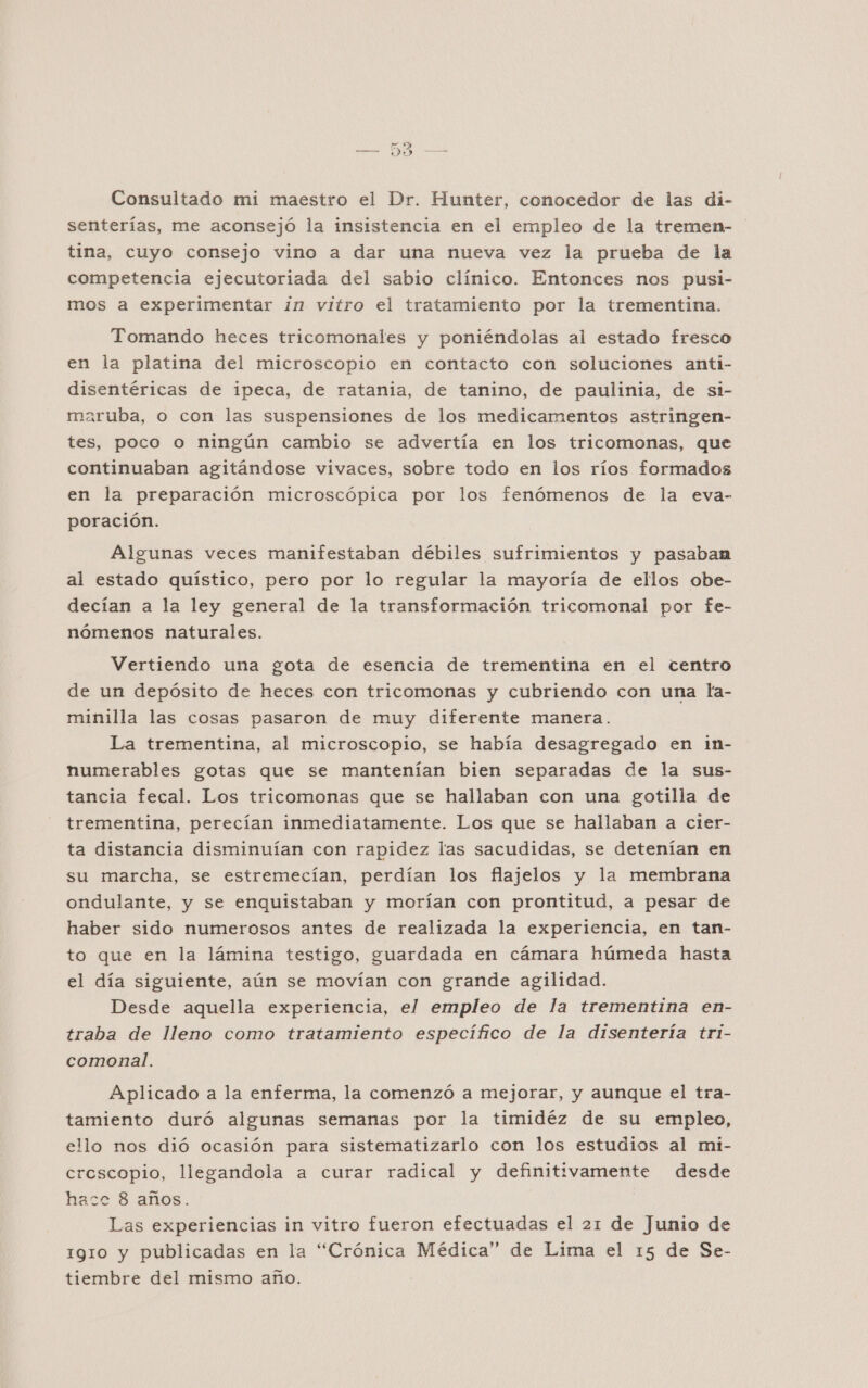 Consultado mi maestro el Dr. Hunter, conocedor de las di- senterías, me aconsejó la insistencia en el empleo de la tremen- tina, cuyo consejo vino a dar una nueva vez la prueba de la competencia ejecutoriada del sabio clínico. Entonces nos pusi- mos a experimentar in vitro el tratamiento por la trementina. Tomando heces tricomonales y poniéndolas al estado fresco en la platina del microscopio en contacto con soluciones anti- disentéricas de ipeca, de ratania, de tanino, de paulinia, de si- aruba, o con las suspensiones de los medicamentos astringen- tes, poco o ningún cambio se advertía en los tricomonas, que continuaban agitándose vivaces, sobre todo en los ríos formados en la preparación microscópica por los fenómenos de la eva- poración. Algunas veces manifestaban débiles sufrimientos y pasaban al estado quístico, pero por lo regular la mayoría de ellos obe- decían a la ley general de la transformación tricomonal por fe- nómenos naturales. Vertiendo una gota de esencia de trementina en el centro de un depósito de heces con tricomonas y cubriendo con una la- minilla las cosas pasaron de muy diferente manera. La trementina, al microscopio, se había desagregado en in- numerables gotas que se mantenían bien separadas de la sus- tancia fecal. Los tricomonas que se hallaban con una gotilla de trementina, perecían inmediatamente. Los que se hallaban a cier- ta distancia disminuían con rapidez las sacudidas, se detenían en su marcha, se estremecían, perdían los flajelos y la membrana ondulante, y se enquistaban y morían con prontitud, a pesar de haber sido numerosos antes de realizada la experiencia, en tan- to que en la lámina testigo, guardada en cámara húmeda hasta el día siguiente, aún se movían con grande agilidad. Desde aquella experiencia, el empleo de la trementina en- traba de lleno como tratamiento específico de la disentería tri- comonal. Aplicado a la enferma, la comenzó a mejorar, y aunque el tra- tamiento duró algunas semanas por la timidéz de su empleo, ello nos dió ocasión para sistematizarlo con los estudios al mi- crescopio, llegandola a curar radical y definitivamente desde hace 8 años. Las experiencias in vitro fueron efectuadas el 21 de Junio de 1gio y publicadas en la “Crónica Médica” de Lima el 15 de Se- tiembre del mismo año.