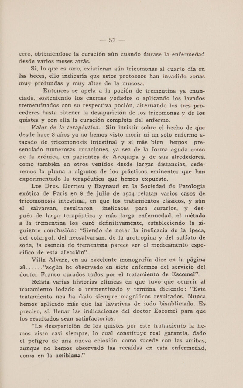 cero, obteniéndose la curación aún cuando durase la enfermedad desde varios meses atrás. Si, lo que es raro, existieran aún tricomonas al cuarto día en las heces, ello indicaría que estos protozoos han invadido zonas muy profundas y muy altas de la mucosa. Entonces se apela a la poción de trementina ya enun- ciada, sosteniendo los enemas yodados o aplicando los lavados trementinados con su respectiva poción, alternando los tres pro- cederes hasta obtener la desaparición de los tricomonas y de los quistes y con ella la curación completa del enfermo. Valor de la terapéutica.—Sin insistir sobre el hecho de que desde hace 8 años ya no hemos visto morir ni un solo enfermo a- tacado de tricomonosis intestinal y si más bien hemos pre- senciado numerosas curaciones, ya sea de la forma aguda como de la crónica, en pacientes de Arequipa y de sus alrededores, como también en otros venidos desde largas distancias, cede- remos la pluma a algunos de los prácticos eminentes que han experimentado la terapéutica que hemos expuesto. Los Dres. Derrieu y Raynaud en la Sociedad de Patología exótica de París en 8 de julio de 1914 relatan varios casos de tricomonosis intestinal, en que los tratamientos clásicos, y aún el salvarsan, resultaron ineficaces para curarlos, y des- pués de larga terapéutica y más larga enfermedad, el método a la trementina los curó definitivamente, estableciendo la si- guiente conclusión: “Siendo de notar la ineficacia de la ipeca, del colargol, del neosalvarsan, de la urotropina y del sulfato de soda, la esencia de trementina parece ser el medicamento espe- cífico de esta afección”. Villa Alvarz, en su excelente monografía dice en la página ME “según he observado en siete enfermos del servicio del doctor Franco curados todos por el tratamiento de Escomel”. Relata varias historias clínicas en que tuvo que ocurrir al tratamiento iodado o trementinado y termina diciendo: “Este tratamiento nos ha dado siempre magníficos resultados. Nunca hemos aplicado más que las lavativas de iodo bisublimado. Es preciso, sí, llenar las indicaciones del doctor Escomel para que los resultados sean satisfactorios. “La desaparición de los quistes por este tratamiento la he- mos visto casi siempre, lo cual constituye real garantía, dado el peligro de una nueva eclosión, como sucede con las amibas, aunque no hemos observado las recaídas en esta enfermedad, como en la amibiana.”