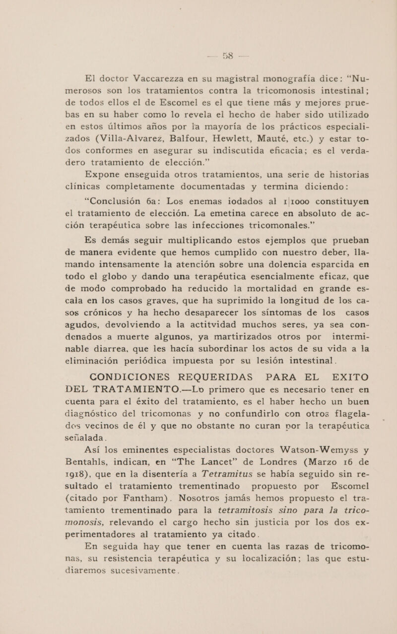 &gt; RS El doctor Vaccarezza en su magistral monografía dice: “Nu- merosos son los tratamientos contra la tricomonosis intestinal; de todos ellos el de Escomel es el que tiene más y mejores prue- bas en su haber como lo revela el hecho de haber sido utilizado en estos últimos años por la mayoría de los prácticos especiali- zados (Villa-Alvarez, Balfour, Hewlett, Mauté, etc.) y estar to- dos conformes en asegurar su indiscutida eficacia; es el verda- dero tratamiento de elección.” Expone enseguida otros tratamientos, una serie de historias clínicas completamente documentadas y termina diciendo: “Conclusión 6a: Los enemas iodados al 1|1000 constituyen el tratamiento de elección. La emetina carece en absoluto de ac- ción terapéutica sobre las infecciones tricomonales.” Es demás seguir multiplicando estos ejemplos que prueban de manera evidente que hemos cumplido con nuestro deber, lla- mando intensamente la atención sobre una dolencia esparcida en todo el globo y dando una terapéutica esencialmente eficaz, que de modo comprobado ha reducido la mortalidad en grande es- cala en los casos graves, que ha suprimido la longitud de los ca- sos crónicos y ha hecho desaparecer los síntomas de los casos agudos, devolviendo a la actitvidad muchos seres, ya sea con- denados a muerte algunos, ya martirizados otros por intermi- nable diarrea, que les hacía subordinar los actos de su vida a la eliminación periódica impuesta por su lesión intestinal. CONDICIONES REQUERIDAS PARA EL EXITO DEL TRATAMIENTO.—Lo primero que es necesario tener en cuenta para el éxito del tratamiento, es el haber hecho un buen diagnóstico del tricomonas y no confundirlo con otros flagela- dos vecinos de él y que no obstante no curan por la terapéutica señalada. Así los eminentes especialistas doctores Watson-Wemyss y Bentahls, indican, en “The Lancet” de Londres (Marzo 16 de 1918), que en la disentería a Tetramitus se había seguido sin re- sultado el tratamiento trementinado propuesto por Escomel (citado por Fantham). Nosotros jamás hemos propuesto el tra- tamiento trementinado para la tetramitosis sino para la trico- monosis, relevando el cargo hecho sin justicia por los dos ex- perimentadores al tratamiento ya citado. En seguida hay que tener en cuenta las razas de tricomo- nas, su resistencia terapéutica y su localización; las que estu- diaremos sucesivamente.