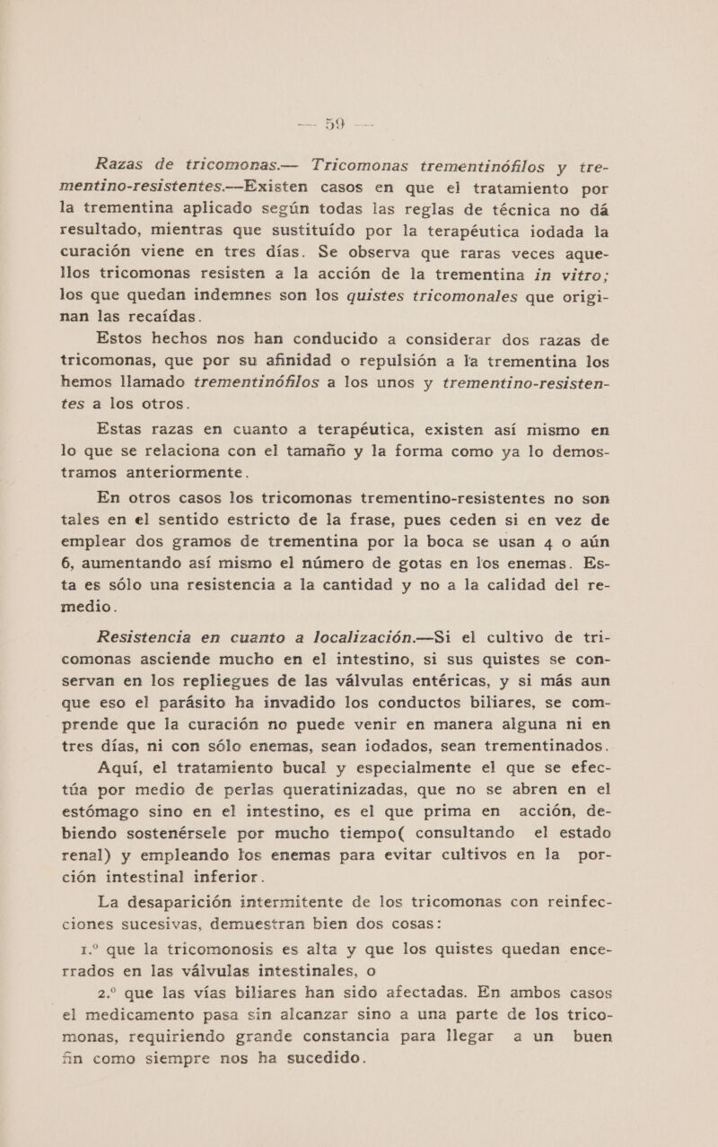 Razas de tricomonas.— Tricomonas trementinófilos y tre- mentino-resistentes.—Existen casos em que el tratamiento por la trementina aplicado según todas las reglas de técnica no dá resultado, mientras que sustituído por la terapéutica iodada la curación viene en tres días. Se observa que raras veces aque- llos tricomonas resisten a la acción de la trementina in vitro: los que quedan indemnes son los quistes tricomonales que origi- nan las recaídas. Estos hechos nos han conducido a considerar dos razas de tricomonas, que por su afinidad o repulsión a la trementina los hemos llamado trementinófilos a los unos y trementino-resisten- tes a los otros. Estas razas en cuanto a terapéutica, existen así mismo en lo que se relaciona con el tamaño y la forma como ya lo demos- tramos anteriormente. En otros casos los tricomonas trementino-resistentes no son tales en el sentido estricto de la frase, pues ceden si en vez de emplear dos gramos de trementina por la boca se usan 4 o aún 6, aumentando así mismo el número de gotas en los enemas. Es- ta es sólo una resistencia a la cantidad y no a la calidad del re- medio. Resistencia en cuanto a localización.—Si el cultivo de tri- comonas asciende mucho en el intestino, si sus quistes se con- servan en los repliegues de las válvulas entéricas, y si más aun que eso el parásito ha invadido los conductos biliares, se com- prende que la curación no puede venir en manera alguna ni en tres días, ni con sólo enemas, sean ¡odados, sean trementinados. Aqui, el tratamiento bucal y especialmente el que se efec- túa por medio de perlas queratinizadas, que no se abren en el estómago sino en el intestino, es el que prima en acción, de- biendo sostenérsele por mucho tiempo( consultando el estado renal) y empleando los enemas para evitar cultivos en la por- ción intestinal inferior. La desaparición intermitente de los tricomonas con reinfec- ciones sucesivas, demuestran bien dos cosas: 1.2 que la tricomonosis es alta y que los quistes quedan ence- rrados en las válvulas intestinales, o 2. que las vías biliares han sido afectadas. En ambos casos el medicamento pasa sin alcanzar sino a una parte de los trico- monas, requiriendo grande constancia para llegar a un buen An como siempre nos ha sucedido.