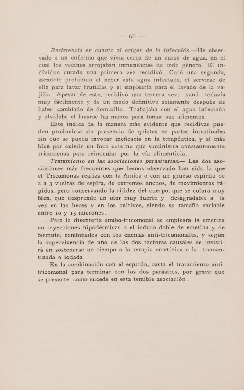 O Resistencia en cuanto al origen de la infección.—He obser- vado a un enfermo que vivía cerca de un curso de agua, en el cual los vecinos arrojaban inmundicias de todo género. El in- dividuo curado una primera vez recidivó. Curó una segunda, siéndole prohibido el beber esta agua infectada, el servirse de ella para lavar frutillas y el emplearla para el lavado de la va- jilla. Apesar de esto, recidivó una tercera vez; sanó todavía muy fácilmente y de un modo definitivo solamente después de haber cambiado de domicilio. Trabajaba con el agua infectada y olvidaba el lavarse las manos para tomar sus alimentos. Esto indica de la manera más evidente que recidivas pue- den producirse sin presencia de quistes en partes intestinales sin que se pueda invocar ineficacia en la terapéutica, y sí más bien por existir un foco externo que suministra constantemente tricomonas para reinocular por la vía alimenticia. Tratamiento en las asociaciones parasitarias.— Las dos aso- ciaciones más frecuentes que hemos observado han sido la que el Tricomonas realiza con la Amiba o con un grueso espirilo de 2 a 3 vueltas de espira, de extremos anchos, de movimientos rá- pidos, pero conservando la rijidez del cuerpo, que se colora muy bien, que desprende un olor muy fuerte y desagradable a la vez en las heces y en los cultivos, siendo su tamaño variable entre 10 y 15 micrones. Para la disentería amibo-tricomonal se empleará la emetina en inyecciones hipodérmicas o el ioduro doble de emetina y de bismuto, combinados con los enemas anti-tricomonales, y según ia supervivencia de uno de los dos factores causales se insisti- rá en sostenerse un tiempo o la terapia emetínica o la tremen- tinada o iodada. En la combinación con el espirilo, basta el tratamiento anti- tricomonal para terminar con los dos parásitos, por grave que se presente, como sucede en esta temible asociación.