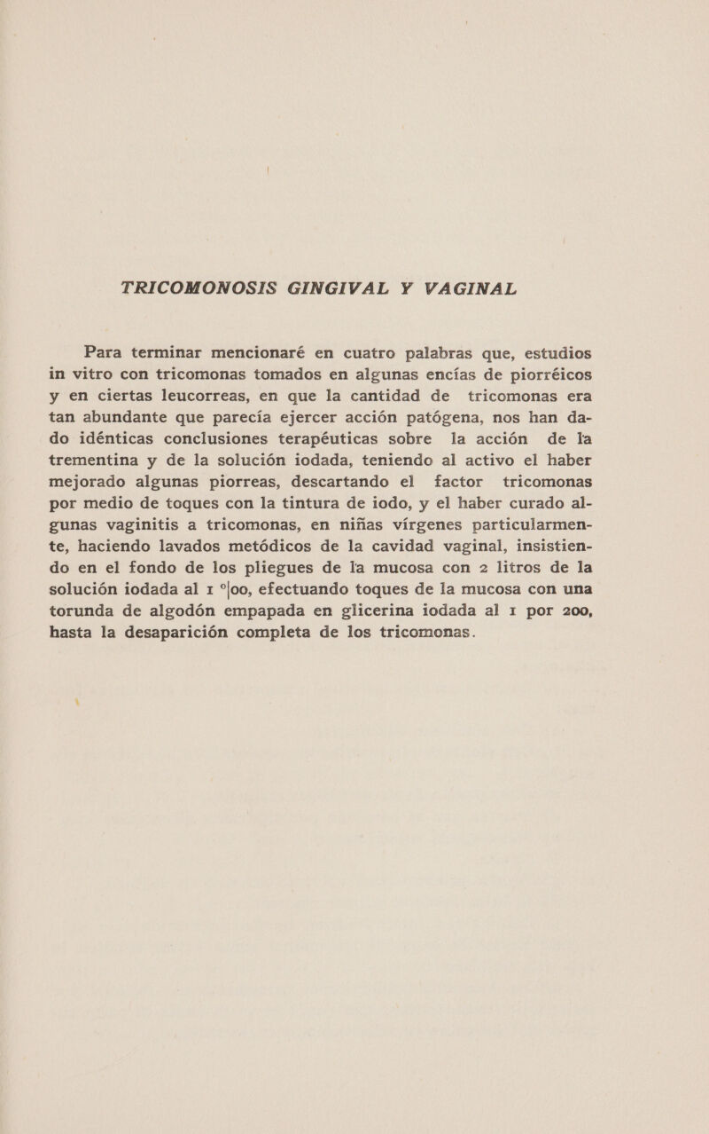 TRICOMONOSIS GINGIVAL Y VAGINAL Para terminar mencionaré en cuatro palabras que, estudios in vitro con tricomonas tomados en algunas encías de piorréicos y en ciertas leucorreas, en que la cantidad de tricomonas era tan abundante que parecía ejercer acción patógena, nos han da- do idénticas conclusiones terapéuticas sobre la acción de la trementina y de la solución iodada, teniendo al activo el haber mejorado algunas piorreas, descartando el factor tricomonas por medio de toques con la tintura de iodo, y el haber curado al- gunas vaginitis a tricomonas, en niñas vírgenes particularmen- te, haciendo lavados metódicos de la cavidad vaginal, insistien- do en el fondo de los pliegues de la mucosa con 2 litros de la solución iodada al 1 “joo, efectuando toques de la mucosa con una torunda de algodón empapada en glicerina iodada al 1 por 200, hasta la desaparición completa de los tricomonas.