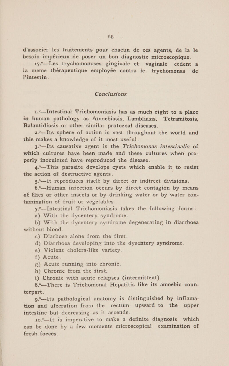 Aa: ARE d'associer les traitements pour chacun de ces agents, de la le besoin impérieux de poser un bon diagnostic microscopique. 17.“—Les trychomonoses gingivale et vaginale cedent a la meme thérapeutique employée contra le trychomonas de Pintestin. Conclusions 1.—Intestinal Trichomoniasis has as much right to a place in human pathology as Amoebiasis, Lambliasis, Tetramitosis, Balantidiosis or other similar protozoal diseases. 2.—JIts sphere of action is vast throughout the world and this makes a knowledge of it most useful. 3-—lIts causative agent is the Trichomonas intestinalis of which cultures have been made and these cultures when pro- perly inoculated have reproduced the disease. | 4. —This parasite develops cysts which enable it to resist the action of destructive agents. : 5—JIt reproduces itself by direct or indirect divisions. 6.-——Human infection occurs by direct contagion by means of flies or other insects or by drinking water or by water con- tamination of fruit or vegetables. 7“—Intestinal Trichomoniasis takes the following forms: a) With the dysentery syndrome. b) With the dysentery syndrome degenerating in diarrhoea without blood. c) Diarhoea alone from the first. d) Diarrhoea developing into the dysentery syndrome. e) Violent cholera-like variety. f) Acute. g) Acute running into chronic. h) Chronic from the first. 1) Chronic with acute relapses (intermittent). “—There is Trichomonal Hepatitis like its amoebic coun- terpart. 9.—Its pathological anatomy is distinguished by inflama- tion and ulceration from the rectum upward to the upper intestine but decreasing as it ascends. 10.—1It is imperative to make a definite diagnosis which can be done by a few moments microscopical examination of fresh foeces.