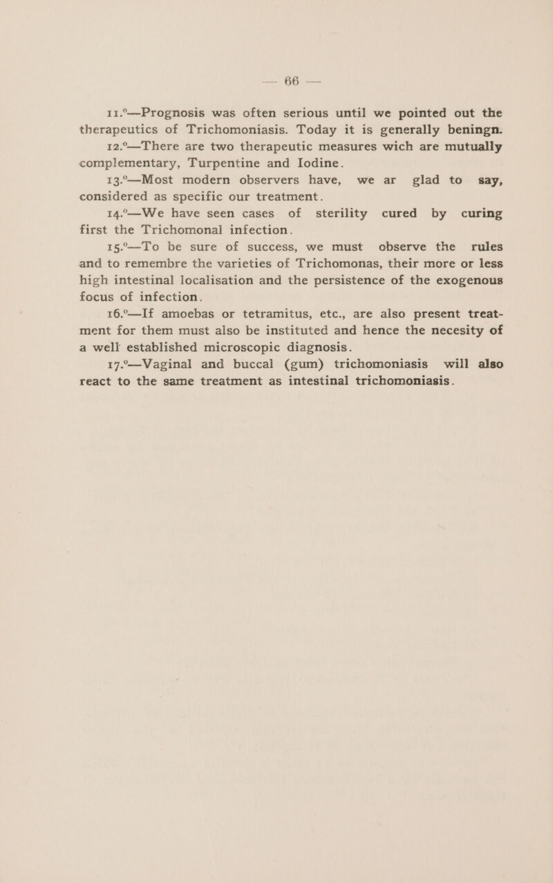 Ed. 11.—Prognosis was often serious until we pointed out the therapeutics of Trichomoniasis. Today it is generally beningn. 12.—There are two therapeutic measures wich are mutually complementary, Turpentine and lodine. 13.—Most modern observers have, we ar glad to say, considered as specific our treatment. 14.—We have seen cases of sterility cured by curing first the Trichomonal infection. 15“—To be sure of success, we must observe the rules and to remembre the varieties of Trichomonas, their more or less high intestinal localisation and the persistence of the exogenous focus of infection. 16.—If amoebas or tetramitus, etc., are also present treat- ment for them must also be instituted and hence the necesity of a well established microscopic diagnosis. 17.-—Vaginal and buccal (gum) trichomoniasis will also react to the same treatment as intestinal trichomoniasis.