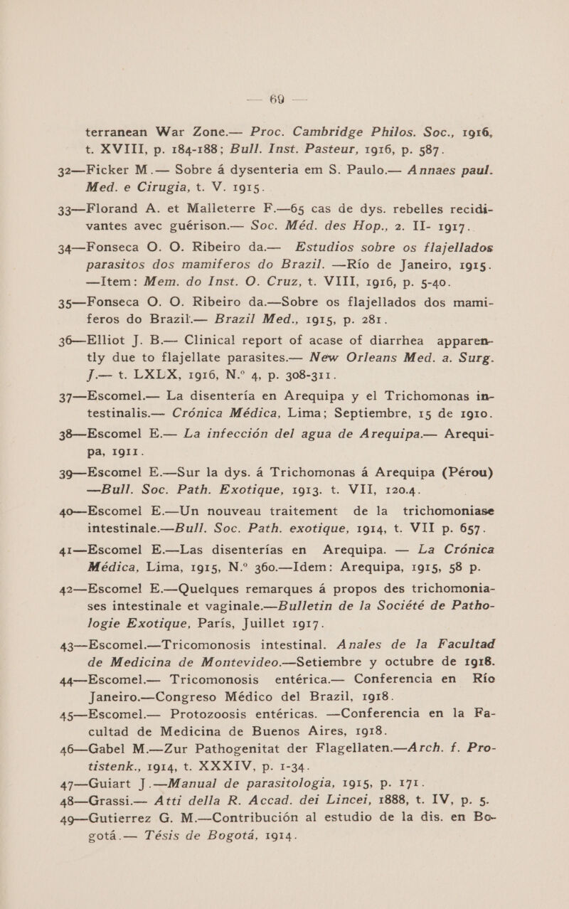 A terranean War Zone.— Proc. Cambridge Philos. Soc., 1916, t. XVIII, p. 184-188; Bull. Inst, Pasteur, 1916, p. 587. 32—Ficker M.— Sobre á dysenteria em S. Paulo.— Annaes paul. Med. e Cirugia, t. V. 1915. 33—Florand A. et Malleterre F.—65 cas de dys. rebelles recidi- vantes avec guérison.— Soc. Méd. des Hop., 2. 1- 1917. 34—Fonseca O. O. Ribeiro da.— Estudios sobre os flajellados parasitos dos mamiferos do Brazil. —Río de Janeiro, 1915. —Item: Mem. do Inst. O. Cruz, t. VIII, 1916, p. 5-40. 35—Fonseca O. O. Ribeiro da.—Sobre os flajellados dos mami- feros do Brazil.— Brazil Med., 1915, p. 281. 36—Elliot J. B.— Clinical report of acase of diarrhea apparen- tly due to flajellate parasites.— New Orleans Med. a. Surg. J— t. LXLX, 1916, N.” 4, p. 308-311. 37—Escomel.— La disentería en Arequipa y el Trichomonas in- testinalis.— Crónica Médica, Lima; Septiembre, 15 de 1910. 38—Escomel E.— La infección del agua de Arequipa— Arequi- pa, 1911. 39—Escomel E.-—Sur la dys. á Trichomonas á Arequipa (Pérou) —Bull. Soc. Path. Exotique, 1913. t. VII, 120.4. 40—Escomel E.—Un nouveau traitement de la trichomoniase intestinale.—Bull. Soc. Path. exotique, 1914, t. VII p. 657. 41—Escomel E.—Las disenterías en Arequipa. — La Crónica Médica, Lima, 1915, N.” 360.—Idem: Arequipa, 1915, 58 p. 42—Escomel E.—Quelques remarques á propos des trichomonia- ses intestinale et vaginale.—Bulletin de la Société de Patho- logie Exotique, París, Juillet 1917. 43—Escomel.—Tricomonosis intestinal. Anales de la Facultad de Medicina de Montevideo.—Setiembre y octubre de 1918. 44—Escomel.— Tricomonosis entérica.— Conferencia en Río Janeiro.—Congreso Médico del Brazil, 1918. 45—Escomel.— Protozoosis entéricas. —Conferencia en la Fa- cultad de Medicina de Buenos Aires, 1918. a6—Gabel M.—Zur Pathogenitat der Flagellaten.—Arch. f. Pro- tistenk., 1914, t. XXXIV, p. 1-34. 47—Guiart J.—Manual de parasitologia, 1915, P. 171. 48—Grassi.— Atti della R. Accad. dei Lincel, 1888, t. IV, p. 5. 49—Gutierrez G. M.—Contribución al estudio de la dis. en Bo- gotá.— Tésis de Bogotá, 1914.