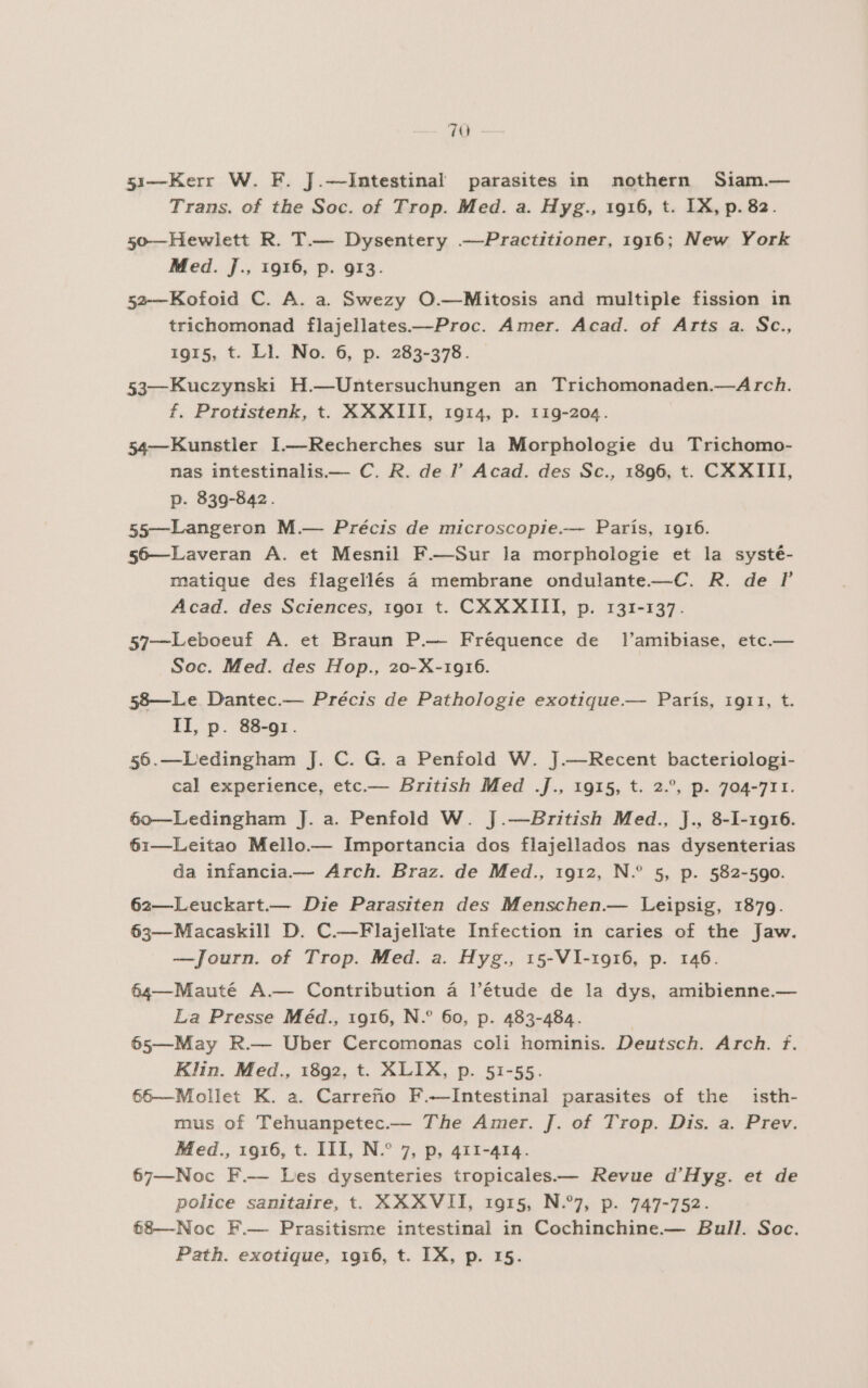 70 51—Kerr W. F. J.—Intestinal parasites in nothern Siam.— Trans. of the Soc. of Trop. Med. a. Hyg., 1916, t. 1X, p. 82. 50—Hewlett R. T.— Dysentery .—Practitioner, 1916; New York Med. J., 1916, p. 913. 52—Kofoid C. A. a. Swezy O.—Mitosis and multiple fission in trichomonad flajellates.—Proc. Amer. Acad. of Arts a. Sc., 1915, t. Ll. No. 6, p. 283-378. 53—Kuczynski H.—Untersuchungen an Trichomonaden.—Arch. f. Protistenk, t. XXXIII, 1914, p. 119-204. 54—Kunstler 1I.—Recherches sur la Morphologie du Trichomo- nas intestinalis.— C. R. de ”' Acad. des Sc., 1896, t. CXXITI, p. 839-842. 55—Langeron M.— Précis de mucroscopie.— París, 1916. s6—Laveran A. et Mesnil F.—Sur la morphologie et la systé- matique des flagellés á membrane ondulante.—C. R. de P Acad. des Sciences, 1901 t. CXXXIII, p. 131-137. 57—Leboeuf A. et Braun P.— Fréquence de Tl'amibiase, etc.— Soc. Med. des Hop., 20-X-1916. 58—Le Dantec.— Précis de Pathologie exotique.— París, 1911, t. 1I, p. 88-91. 56.—Ledingham J. C. G. a Penfold W. J.—Recent bacteriologi- cal experience, etc.— British Med .J., 1915, t. 2.”, p. 704-711. 650—Ledingham J. a. Penfold W. J.—British Med., ]J., 8-1-1916. 61—Leitao Mello.— Importancia dos flajellados nas dysenterias da infancia.— Arch. Braz. de Med., 1912, N.” 5, p. 582-590. 62—Leuckart.— Die Parasiten des Menschen.— Leipsig, 1879. 63—Macaskill D. C.—Flajellate Infection in caries of the Jaw. —Journ. of Trop. Med. a. Hyg., 15-V1-1916, p. 146. 64—Mauté A.— Contribution á l'étude de la dys, amibienne.— La Presse Méd., 1916, N.” 60, p. 483-484. | 65—May R.— Uber Cercomonas coli hominis. Deutsch. Arch. f. Klin. Med., 1892, t. XLIX, p. 51-55. 56—Mollet K. a. Carreño F.-—Intestinal parasites of the isth- mus of Tehuanpetec.— The Amer. J. of Trop. Dis. a. Prev. Med., 1916, t. III, N.* 7, p, 411-414. 67—Noc F.— Les dysenteries tropicales.— Revue d'Hyg. et de police sanitaire, t. XXXVII, 1915, N.7, p. 747-752. 68—Noc F.— Prasitisme intestinal in Cochinchine.— Bull. Soc.