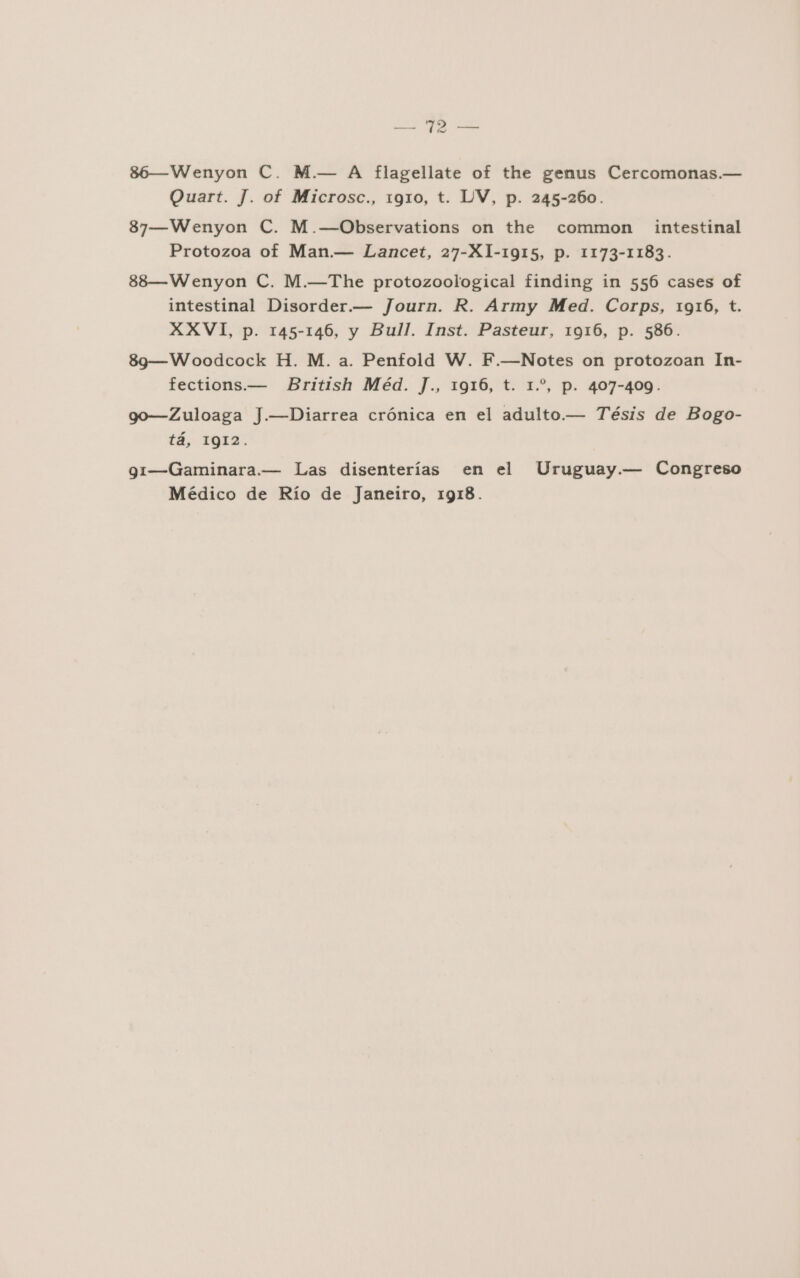 Rd, 86—Wenyon C. M.— A flagellate of the genus Cercomonas.— Quart. J. of Microsc., 1910, t. UV, p. 245-260. 87—Wenyon C. M.—Observations on the common intestinal Protozoa of Man.— Lancet, 27-X1-1915, p. 1173-1183. 88—Wenyon C. M.—The protozoological finding in 556 cases of intestinal Disorder.— Journ. R. Army Med. Corps, 1916, t. XXVI, p. 145-146, y Bull. Inst. Pasteur, 1916, p. 586. 893—Woodcock H. M. a. Penfold W. F.—Notes on protozoan In- fections.— British Méd. J., 1916, t. 1.”, p. 407-409. go—Zuloaga J.—Diarrea crónica en el adulto.— Tésis de Bogo- tá, 1IQI2. gi—Gaminara.— Las disenterías en el Uruguay.— Congreso