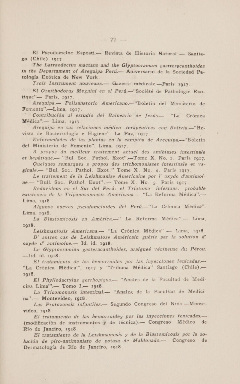 El Pseudomeloe Esposti.— Revista de Historia Natural.— Santia- go (Chile) 1917. The Latraodectus mactans and the Glyptocramum gastteracanthoides in the Departament of Arequipa Perú.— Aniversario de la Sociedad Pa- tología Exótica de New York. Trois Instrument nouveaux.— Gazette médicale.——París 1917. El Ornithodorus Megnini en el Perú —“Société de Pathologie Exo- tique”— París, 1917. - Arequipa.— Polisanatorio Americano.—“Boletin del Ministerio de Fomento”.—Lima, 1917. Contribución al estudio del Balneario de Jesús. — “La Crónica Médica”.— Lima, 1917. Arequipa en sus relaciones médico -terapéuticas con Bolivia.—* Re- vista de Bacteriología e Higiene”. La Paz, 1917. Enfermedades de las plantas en la campiña de Arequipa. AR etín del Ministerio de Fomento”. Lima, 1917. A propos du meilleur traltement actuel des amibiases intestinale et 2epátique.— “Bul. Soc. Pathol. Exot”.—Tome X. No. 1. París 1917. Quelgues remarques a propos des trichomoniases intestinale et va- ginale.— “Bul. Soc. Pathol. Exot.” Tome X. No. 4. Paris 1917. Le traitement de la Leishmanise Americaine por l' oxyde d'antimoi- e.— “Bull. Soc. Pathol. Exot”.— Tome X. No. 5. Paris 1917. Reduvideos en el Sur del Perú: el Triatoma infestans, probable existencia de la Tripanosomiasis Americana.— “La Reforma Médica”.— lima, 10918. Algunos nuevos pseudomeloides del Perú.—“La Crónica Médica”. Lima, 1918. La Blastomicosis en América—“ La Reforma Médica” — Lima, 1018. Leishmaniosis Americana.— “La Crónica Médica”.— Lima, 1918. D' autres cas de Leishmaiose Américain guéris par la solution d oxyde d' antimoine.— Id. id. 1918. Le Glyptocramiun gasteracanthoides, araigneé vénineuse du Pérou. -—lid. id. 1918. El tratamiento de las hemorroides por las inyecciones fenicadas.— “La Crónica Médica”, 1917 y “Tribuna Médica” Santiago (Chile).— 1918. El Phyllodactylus gerrhopigus.— “Anales de la Facultad de Medi- cina Lima””.— Tomo I.— 1918. La Tricomonosis intestinal. — “Anales de la Facultad de Medici- na”.— Montevideo, 1918. Las Protozoosis infantiles.— Segundo Congreso del Niño.—Monte- video, 1918. El tratamiento de las hemorroides por las inyecciones fenicadas.— (modificación de instrumentos y de técnica).— Congreso Médico de Río de Janeiro, 1918. E El tratamiento de la Leishmamosis y de la Blastomicosis por la so- lución de piro-antimoniato de potasa de Maldonado.— Congreso de Dermatología de Río de Janeiro, 1918.