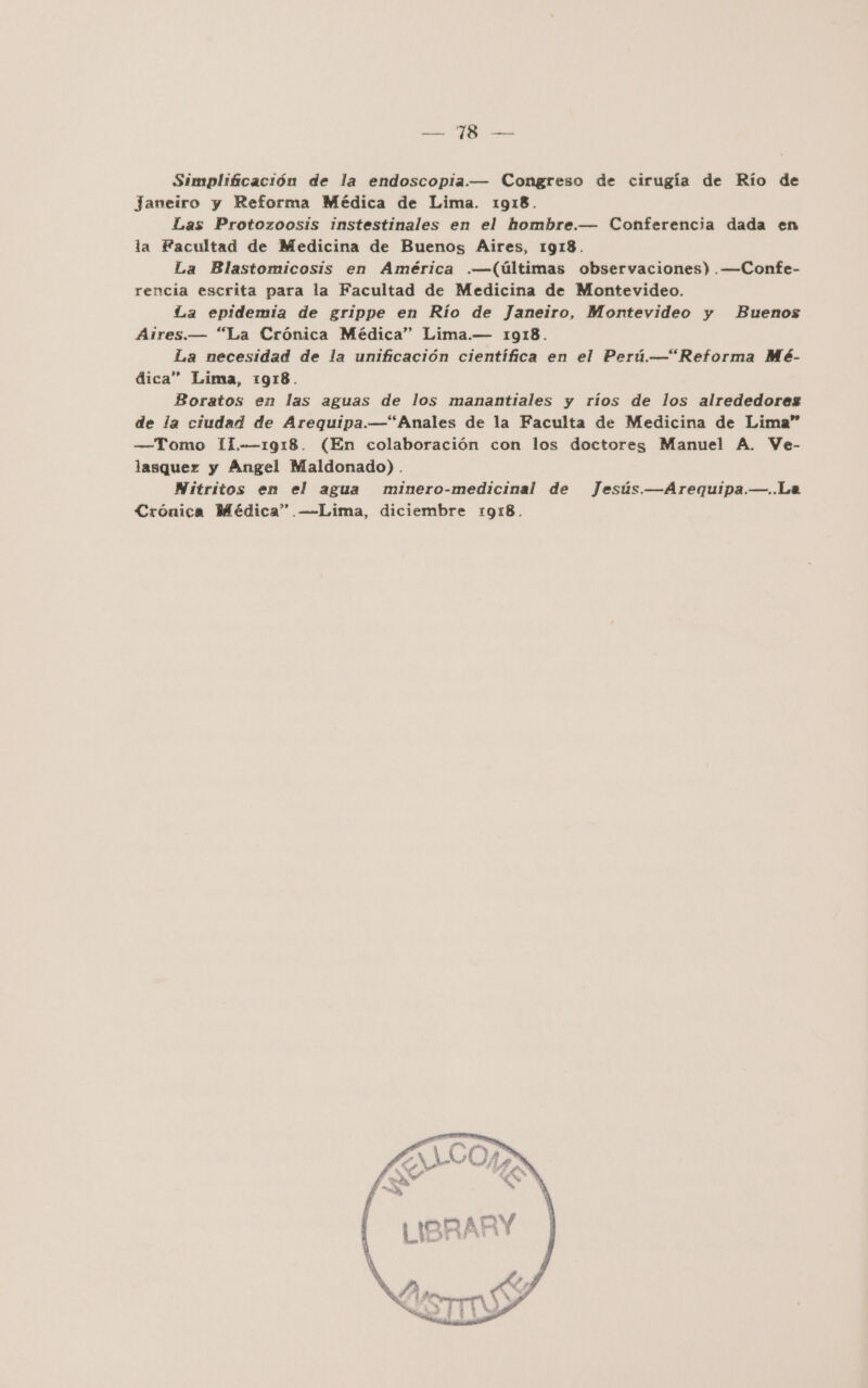 pa PR Simplificación de la endoscopia.— Congreso de cirugía de Río de Janeiro y Reforma Médica de Lima. 1918. Las Protozoosis instestinales en el hombre.— Conferencia dada en la Facultad de Medicina de Buenos Aires, 1918. La Blastomicosis en América .—(últimas observaciones) .——Confe- rencia escrita para la Facultad de Medicina de Montevideo. La epidemia de grippe en Río de Janeiro, Montevideo y Buenos ÁAires.— “La Crónica Médica” Lima.— 1918. La necesidad de la unificación científica en el Perú.—“Reforma Mé- dica” Lima, 1918. Boratos en las aguas de los manantiales y ríos de los alrededores de la ciudad de Arequipa.—“Anales de la Faculta de Medicina de Lima” —Tomo 11.-—1918. (En colaboración con los doctores Manuel A. Ve- lasquez y Angel Maldonado) . Nitritos en el agua minero-medicinal de Jesús. —Arequipa.—..La Crónica Médica” —-—Lima, diciembre 1918.