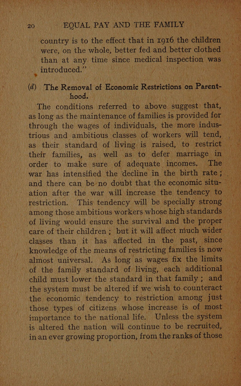 Dae CES ena ROK nL i ao 4S ROUAL PAY AND THE ‘FAMILY n cutee is to the effect hat in 1916. the sialon were, on the whole, better fed and. better clothed — than at any time since medical inspection was introduced.” AF AC aA ACHE RE WOR So VO eS eM 0 : HG i LF be ; \ AS ii @) The Rialoead at Economic Restrictions on Pareat-_ a hood. | | . ae The conditions referred tb cies ee Had _as long as the maintenance of families i 1s provided . for through the wages of individuals, the more indus- N trious and ambitious classes of Air will tend, cate cae to make sure of ‘aaeaunte’. incomes. “The _ war has intensified the ‘decline in the birth rate ; and there can be no doubt that the economic : sit 1 | restriction. This ae will be specially pene 4 among those ambitious. workers whose highs standards - of living would ensure the survival and the proper ; ~ eare of their children ; but it will affect much wider classes than it has affected in the past, since a knowledge of the means of restricting families i is now / almost universal. As long as wages fix the limits of the cae standard eh sega each additional - earn to the national het Unless the syst 2 is altered the nation will continue to be recruited, — _inan ever growing proportion, from the eranks of those ‘)