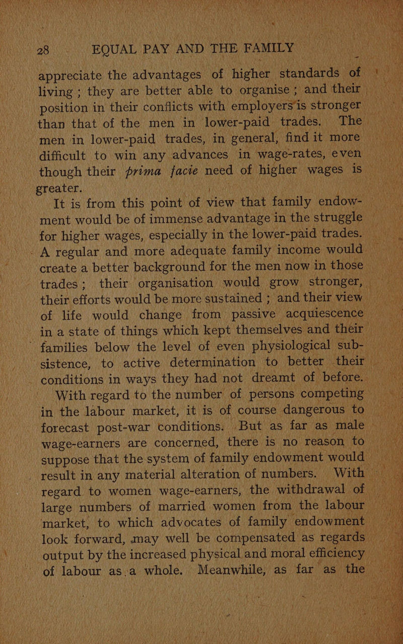 Hone ciste the advantages” of iene COs Cy It is from this point he view that family endow-_ ae \ ment would be of immense advantage in the steely | Ve for higher wages, especially in the lower-paid trades: 5. _ A regular and more adequate family income would create a better background for the men now in those ) trades; their organisation would — grow stronger, | 4 : their efforts would be more sustained ; and their view fd in a state of things which kept themselves and their _ families below the level of even physiological | Bubs. sistence, to active determination to better their One EOnE in ways they had not dreamt of ‘before. i “With regard to the number of persons competing ; in the labour market, it is of course dangerous - to : forecast post-war conditions. But as far as male ms wage-earners are concerned, there is no reason to _ suppose that the system of family endowment. would result in any material alteration of numbers. With’ regard to women wage-earners, the withdrawal of large numbers of married women from ene, labour ‘market, to which advocates of family endowment look forward, may well be compensated as regards output by the increased physical and moral efficiency ik Bi ‘of labour as.a whole. — acilire as far” as fia