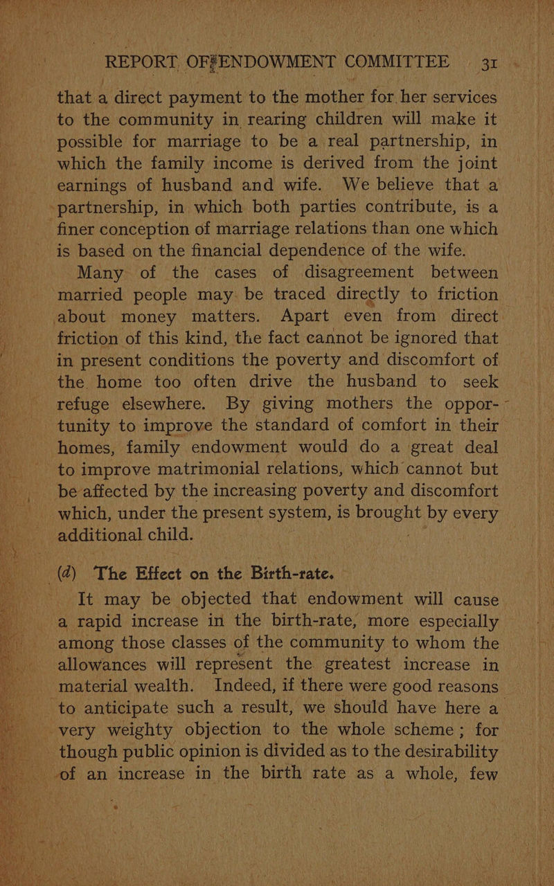 that a direct payment to the mnhen for. her services to the community in rearing children will make it possible for marriage to be a real partnership, in which the family income is derived from the joint earnings of husband and wife. We believe that a finer conception of marriage relations than one which is based on the financial dependence of the wife. Many of the cases of disagreement between ‘married people may: be traced directly to friction about money matters. Apart even from direct friction of this kind, the fact cannot be ignored that ‘in present conditions the poverty and discomfort of the home too often drive the husband to seek refuge elsewhere. By giving mothers the oppor- tunity to improve the standard of comfort in their homes, family endowment would do a great deal - to improve matrimonial relations, which cannot but be affected by the increasing poverty and discomfort additional child. —@) The Effect on the Birth-rate. - It may be objected that endowment will cause a rapid increase in the birth-rate, more especially among those classes of the community to whom the allowances will represent the greatest increase in material wealth. Indeed, if there were good reasons ‘to anticipate such a result, we should have here a very weighty objection to the whole scheme; for _ though public opinion is divided as to the desirability