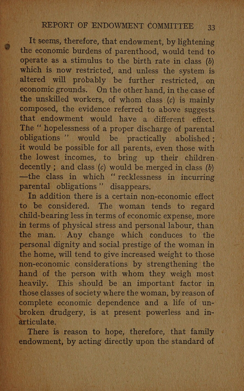 oe ie seems, Rheiiore, that endowment, by lightening ‘the | economic burdens of parenthood, would tend to “operate as a stimulus to the birth rate in class (0) which is now restricted, and unless the system is altered will probably — be further restricted, on ne: grounds. On the other hand, in sie case of Pcs the evidence referred to see ese Sani endowment would have a different effect. [he ‘‘ hopelessness of a proper discharge of parental _ phi Hens would be practically abolished ; would be possible for all parents, even those ret oe Bae mearcs) lee bring” up their ehildren recklessness in incurring disappears.