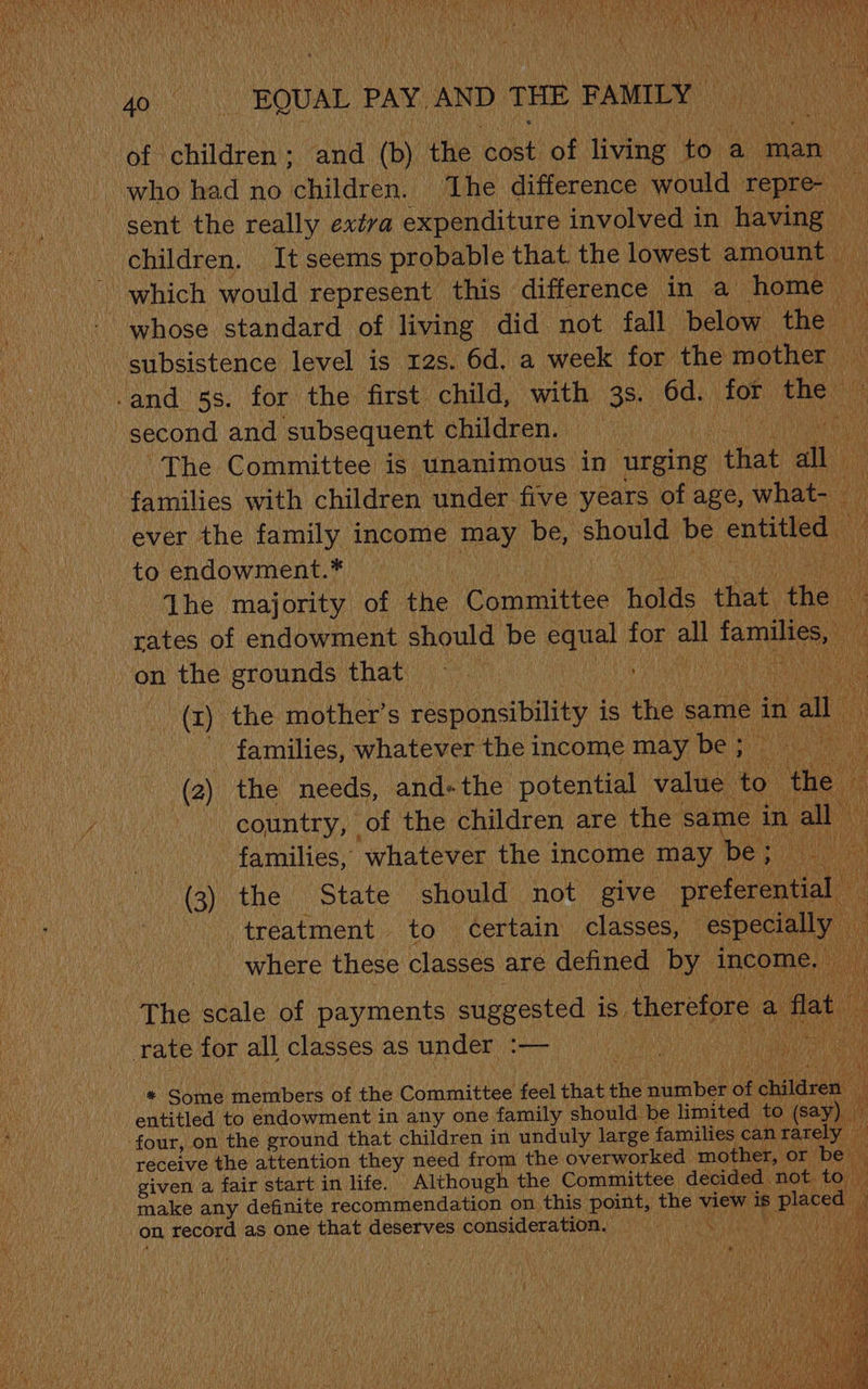 of children ; oe, (b) the ‘Soee of ving: to. a man who had no children. ‘The difference would repre sent the really extra expenditure involved in having children. It seems probable that the lowest amount uy _ which would represent this difference in a home whose standard of living did not fall below the | subsistence level is 12s. 6d, a week for the mother — -and 5s. for the first child, with 3s. 6d. ee An second and subsequent children. Tan The Committee is unanimous in urging that ai i families with children under five years of age, what- ever the family income may be, should be entitled | to endowment.* | a The majority of Fine, Committee holds drat ny a. rates of endowment should be equal for all families, uF on the grounds that | aut tag (rt) the mother’s responsibility is the same in all ‘families, whatever the income may be; Di (2) the ‘needs, and- the potential value coe ‘the country, of the children are the same in a families, ‘whatever the income may be (3) the State should not give petal treatment to certain classes, especially where these classes are defined by income. The scale of payments suggested is, therefore. a flat rate for all classes as under :— eee a ; * Some members of the Committee feel that the hua bee ir i chiles entitled to endowment in any one family should be limited to (sz ay) four, on the ground that children in unduly large families can rarel receive the attention they need from the overworked mother, or be given a fair start in life. Although the Committee decided. ‘not. to (ek make any definite recommendation on this point, the % view is s placed