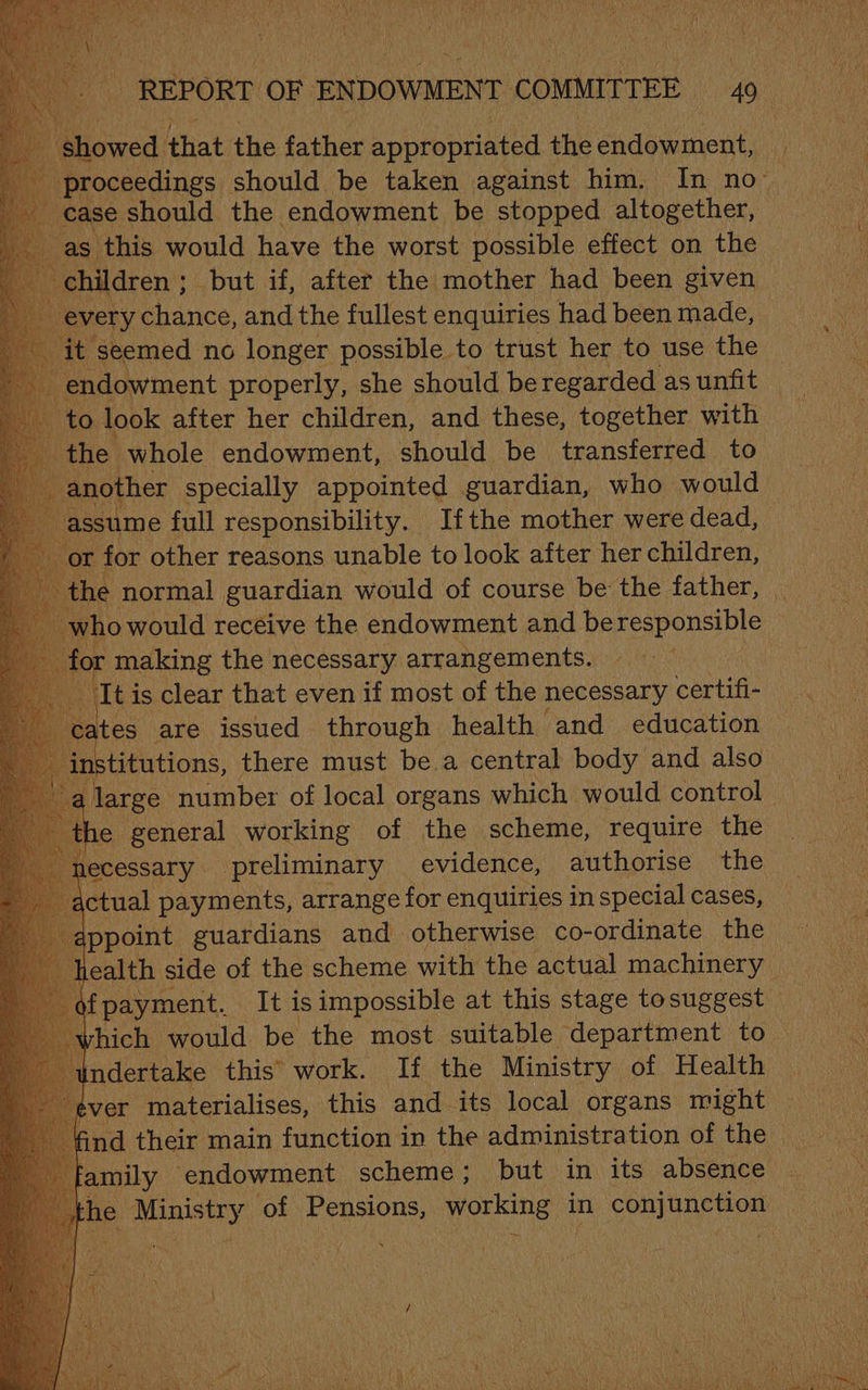 pe chon be aie pews him, “In Nee Sa should the endowment as eropned i eabiay Me Pitaren’ but if, miter the nibtiee had ‘Hear given every chance, and the fullest enquiries had been made, it seemed no longer possible to trust her to use the Ps. properly, she should be De as unfit Mckse ag Rapacnted pide who would © issume full rip manned If the eaten were dead, | LOL eins the: eit asada ues) Iti is clear that even if most of the necessary certifi- sates are issued through health and education titutions, there must be.a central body and also arge number of local organs which would control e general working of the scheme, require the necessary preliminary evidence, authorise the actual payments, arrange for enquiries in special cases, appoint guardians and otherwise co-ordinate the ealth side of the scheme with the actual machinery | as ‘Tt is pecs at this stage Pagavy) ee their ; main fienous in the administration of the ‘amily endowment scheme; but in its absence 1¢ e Ministry of ‘Pensions, working i in conjunction S