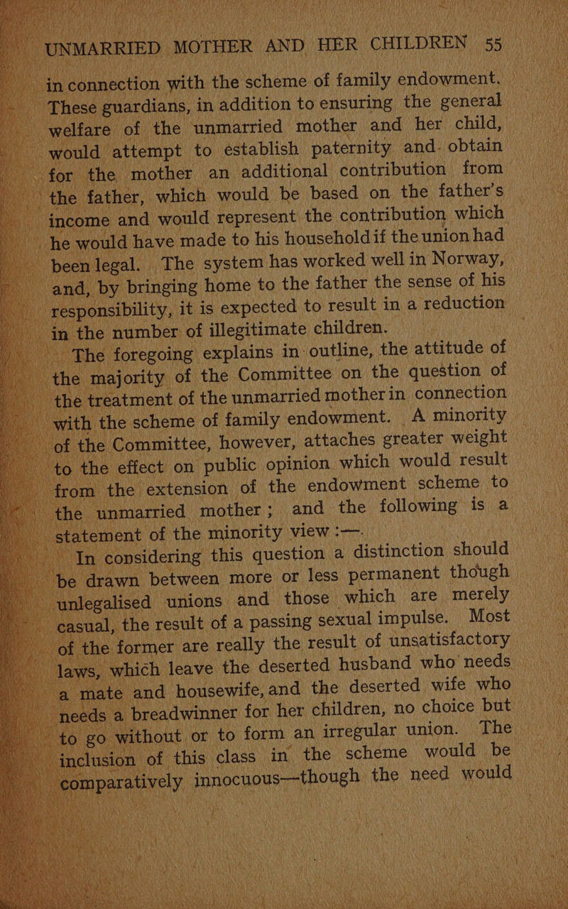woulc | attempt 1 to establish pate et obtau ee for the mother an_ additional contribution from aie ather, which would be based on the father’s hee _and would represent the contribution which ould have made to his household if the union had _ The system has worked well in Norway, aN d, by bringing home to the father the sense of his. ice onsibility, it is expected to result ina reduction ie 1 the number: of illegitimate children. a The foregoing explains in- outline, the attitude of ) h “majority of the Committee on the question of he treatment of the unmarried motherin connection . scheme of family endowment. Aminority i ymmittee, ‘however, attaches greater weight he effect on public opinion. which would result 2 the extension of the endowment scheme to a nmarried ‘mother ; and the following” is a a tement of the minority » view :—. a n considering this question a distinction vane ae awn between more or less permanent though ised unions and those which are merely the result of a passing sexual impulse. Most _ mer are really the result of unsatisfactory rhich leave. the deserted husband who needs _ and housewife, and the deserted wife who i breadwinner for her children, no choice but — | go without or to form an irregular union. The — Jusion of this class in the scheme would be — 0 Pete rhe innocuous—though the Una woute ee