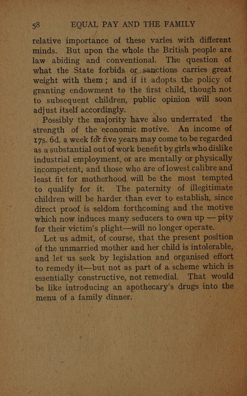 58 BQUAL PAY. AND THE FAMILY - relative importance of eee yale with different minds. But upon the whole the British people are law abiding and conventional. The question of ii . what the State forbids or sanctions carries” great | weight with them; and if it adopts. the policy on granting endowment to the first child, though not — i‘ to subsequent children, public opinion will soon ag) ust itself accordingly. — ) _ Possibly the majority have also underrated the strength of the economic motive. An income “of | 17s. 6d. a, week fot five years may come to be repartee as a substantial out of work benefit by girls who arial industrial employment, or are mentally or physically incompetent, and those who are of lowest calibre and least fit for motherhood will be the most. ‘tempted | to qualify for it. The paternity of illegitimate Aa children will be Harder than ever to establish, since direct proof is seldom forthcoming and the sone which now induces many seducers to own up — BAY, for their victim’s plight —will no longer operate. Let us admit, of course, that the present pista of the unmarried mother and her child is intolerable, and let us seek by legislation and organised effort to remedy it—but not as part of a scheme which is iy essentially constructive, not remedial, That would be like introducing an apothecary’ S drugs oil fh e _menu of a fanely dinner,