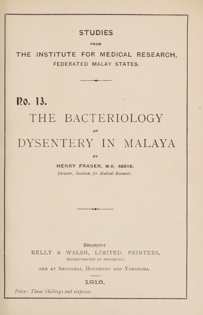 | STUDIES FROM THE INSTITUTE FOR MEDICAL RESEARCH, FEDERATED MALAY STATES. Ro. 13. | Cre DACT ERIOLOGY OF coma OLN NLATCAY A BY HENRY FRASER, M.D. ABERD. Divector, Institute for Medical Research. Singapore KELLY oc WALSH, LIMITED, PRINTERS, (INCORPORATED IN HONGKONG) AND AT SHANGHAI, HONGKONG AND YOKOHAMA. LOLs. Price: Three Shillings and sixpence.