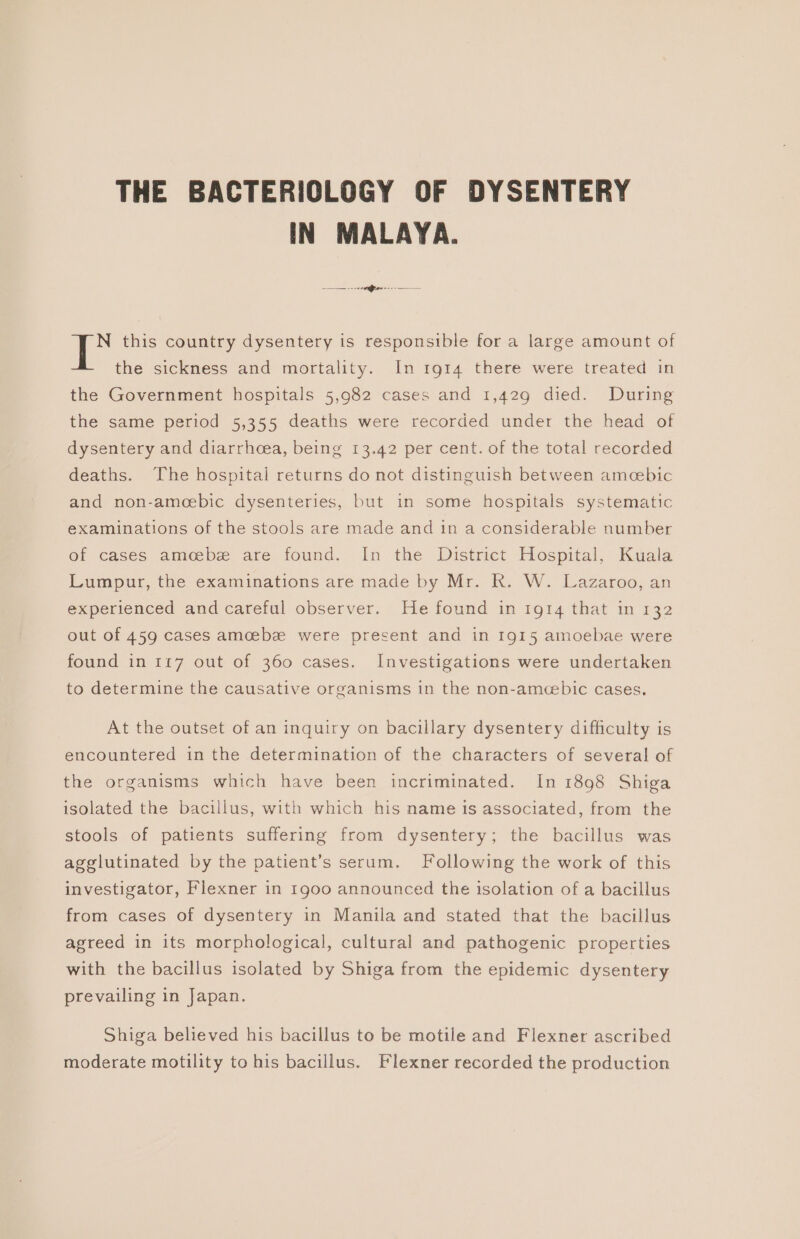 THE BACTERIOLOGY OF DYSENTERY IN MALAYA. N this country dysentery is responsible for a large amount of the sickness and mortality. In 1914 there were treated in the Government hospitals 5,982 cases and 1,429 died. During the same period 5,355 deaths were recorded under the head of dysentery and diarrhcea, being 13.42 per cent. of the total recorded deaths. The hospital returns do not distinguish between amcebic and non-ameebic dysenteries, but in some hospitals systematic examinations of the stools are made and in a considerable number of cases amoebe are found. In the District Hospital, Kuala Lumpur, the examinations are made by Mr. R. W. Lazaroo, an experienced and careful observer. He found in 1914 that in 132 out of 459 cases amcebe were present and in 1915 amoebae were found in 117 out of 360 cases. Investigations were undertaken to determine the causative organisms in the non-amecebic cases, At the outset of an inquiry on bacillary dysentery difficulty is encountered in the determination of the characters of several of the organisms which have been incriminated. In 1898 Shiga isolated the bacillus, with which his name is associated, from the stools of patients suffering from dysentery; the bacillus was agglutinated by the patient’s serum. Following the work of this investigator, Flexner in 1900 announced the isolation of a bacillus from cases of dysentery in Manila and stated that the bacillus agreed in its morphological, cultural and pathogenic properties with the bacillus isolated by Shiga from the epidemic dysentery prevailing in Japan. Shiga believed his bacillus to be motile and Flexner ascribed moderate motility to his bacillus. Flexner recorded the production