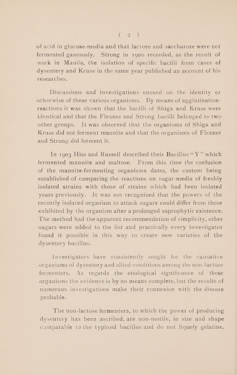 te g2hee of acid in glucose-media and that lactose and saccharose were not fermented gaseously. Strong in 1goo recorded, as the result of work in Manila, the isolation of specific bacilli from cases of dysentery and Kruse in the same year published an account of his researches. Discussions and investigations ensued on the identity or otherwise of these various organisms. By means of agglutination- reactions it was shown that the bacilli of Shiga and Kruse were identical and that the Flexner and Strong bacilli belonged to two other groups. It was observed that the organisms of Shiga and Kruse did not ferment mannite and that the organisms of Flexner and Strong did ferment it. In 1903 Hiss and Russell described their Bacillus “ Y ”’ which fermented mannite and maltose. From this time the confusion of the mannite-fermenting organisms dates, the custom being established of comparing the reactions on sugar-media of freshly isolated strains with those of strains which had been isolated years previously. It was not recognized that the powers of the recently isolated organism to attack sugars could differ from those exhibited by the organism after a prolonged saprophytic existence. The method had the apparent recommendation of simplicity, other sugars were added to the list and practically every investigator found it possible im this way to create mnew.varieties of the dysentery bacillus. Investigators have consistently sought for the causative organisms of dysentery and allied conditions among the non-lactose > fermenters. As regards the etiological significance of these organisms the evidence is by no means complete, but the results of numerous investigations make their connexion with the disease probable. The non-lactose fermenters, to which the power of producing dysentery has been ascribed, are non-motile, in size and shape comparable to the typhoid bacillus and do not liquefy gelatine.