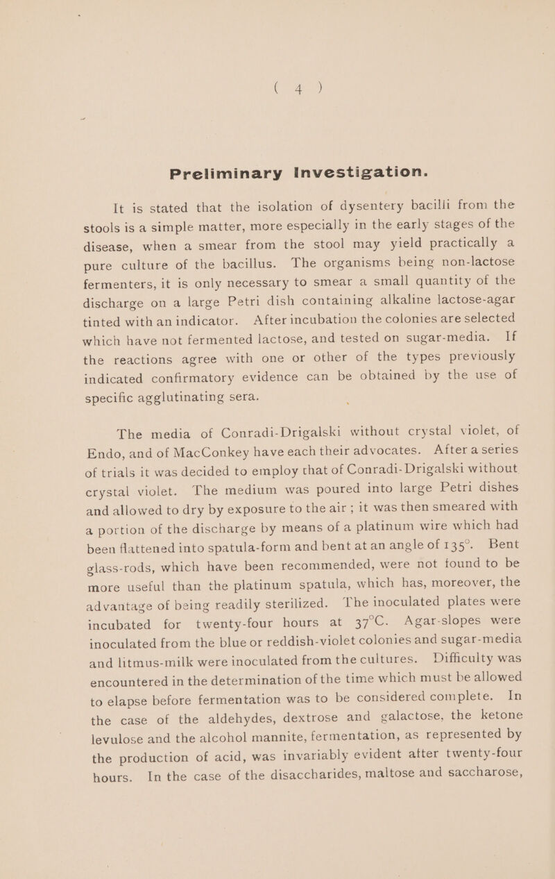 Preliminary Investigation. It is stated that the isolation of dysentery bacilli from the stools is a simple matter, more especially in the early stages of the disease, when a smear from the stool may yield practically a pure culture of the bacillus. The organisms being non-lactose fermenters, it is only necessary to smear a small quantity of the discharge on a large Petri dish containing alkaline lactose-agar tinted with anindicator. After incubation the colonies are selected which have not fermented lactose, and tested on sugar-media. If the reactions agree with one or other of the types previously indicated confirmatory evidence can be obtained by the use of specific agglutinating sera. The media of Conradi-Drigalski without crystal violet, of Endo, and of MacConkey have each their advocates. After a series of trials it was decided to employ that of Conradi- Drigalski without. crystal violet. The medium was poured into large Petri dishes and allowed to dry by exposure to the air ; it was then smeared with a portion of the discharge by means of a platinum wire which had been flattened into spatula-form and bent atan angle of 135°. Bent glass-rods, which have been recommended, were not found to be more useful than the platinum spatula, which has, moreover, the advantage of being readily sterilized. ‘The inoculated plates were incubated for twenty-four hours at 37°C. Agar-slopes were ‘noculated from the blue or reddish-violet colonies and sugar-media and litmus-milk were inoculated fromthe cultures. Difficulty was encountered in the determination of the time which must be allowed to elapse before fermentation was to be considered complete. In the case of the aldehydes, dextrose and galactose, the ketone levulose and the alcohol mannite, fermentation, as represented by the production of acid, was invariably evident atter twenty-four hours. In the case of the disaccharides, maltose and saccharose,