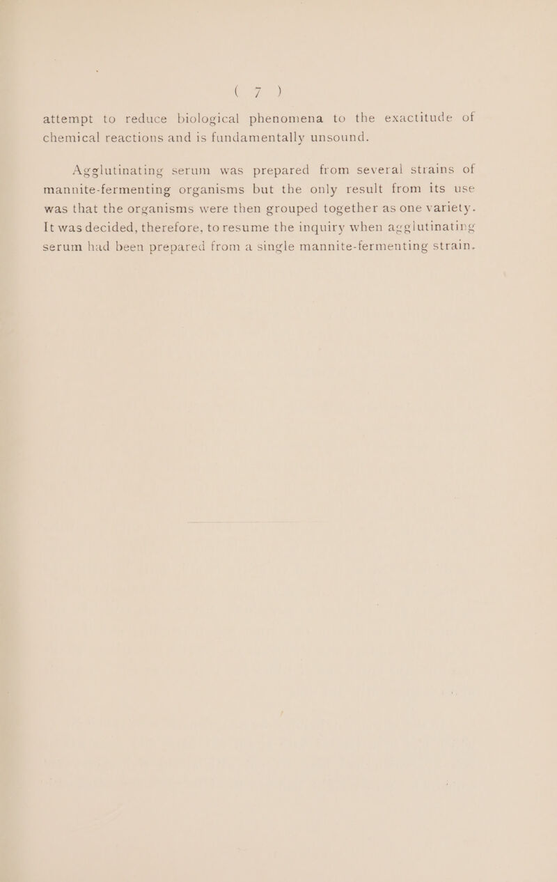 Ke attempt to reduce biological phenomena to the exactitude of chemical reactions and is fundamentally unsound. Agglutinating serum was prepared from several strains of mannite-fermenting organisms but the only result from its use was that the organisms were then grouped together as one variety. It was decided, therefore, to resume the inquiry when agglutinating serum had been prepared from a single mannite-fermenting strain.