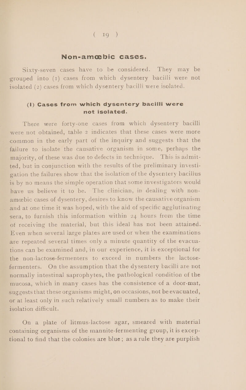 Non-ame bic cases. Sixty-seven cases have to be considered. They may be grouped into (1) cases from which dysentery bacilli were not isolated (2) cases from which dysentery bacilli were isolated. (1) Cases from which dysentery bacilli were not isolated. There were forty-one cases from which dysentery bacilli were not obtained, table 2 indicates that these cases were more common in the early part of the inquiry and suggests that the failure to isolate the causative organism in some, perhaps the majority, of these was due to defects in technique. This is admit- ted, but in conjunction with the results of the preliminary investi- gation the failures show that the isolation of the dysentery bacillus is by no means the simple operation that some investigators would have us believe it to be. The clinician, in dealing with non- amoebic cases of dysentery, desires to know the causative organism and at one time it was hoped, with the aid of specific agglutinating sera, to furnish this information within 24 hours from the time of receiving the material, but this ideal has not been attained. Even when several large plates are used or when the examinations are repeated several times only a minute quantity of the evacua- tions can be examined and, in our experience, it is exceptional for the non-lactose-fermenters to exceed in numbers the lactose- fermenters. On the assumption that the dysentery bacilli are not normally intestinal saprophytes, the pathological condition of the mucosa, which in many cases has the consistence of a door-mat, suggests that these organisms might, on occasions, not be evacuated, or at least only in such relatively small numbers as to make their isolation difficult. On a plate of litmus-lactose agar, smeared with material containing organisms of the mannite-fermenting group, it is excep- tional to find that the colonies are blue; as arule they are purplish