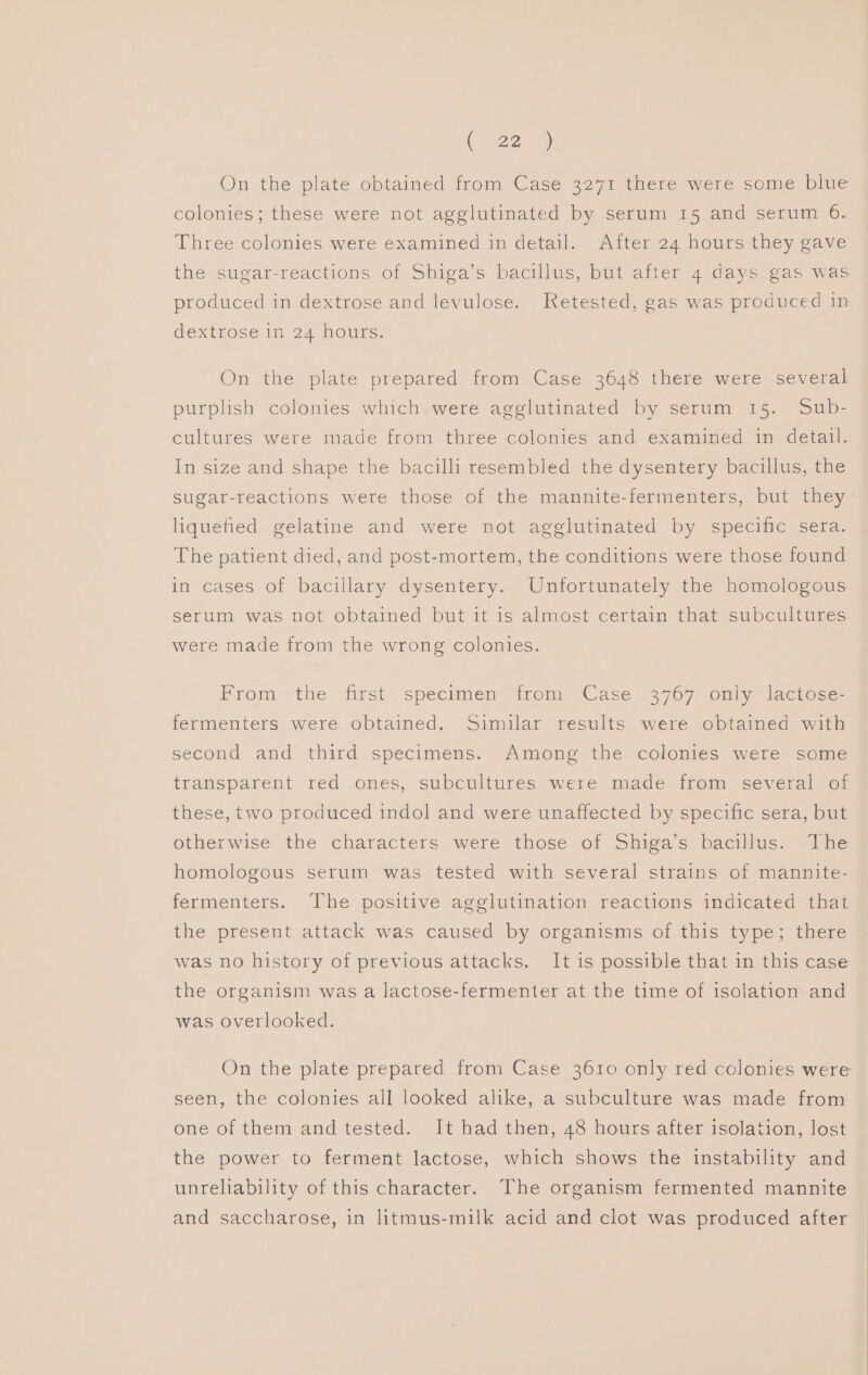 On the plate obtained from Case 3271 there were some blue colonies; these were not agglutinated by serum 15 and serum 6. Three colonies were examined in detail. After 24 hours they gave the sugar-reactions of Shiga’s bacillus, but after 4 days gas was produced in dextrose and levulose. Retested, gas was produced in dextrose in 24 hours. On the plate prepared from Case 3648 there were several purplish colonies which were agglutinated by serum 15. Sub- cultures were made from three colonies and examined in detail. In size and shape the bacilli resembled the dysentery bacillus, the sugar-reactions were those of the mannite-fermenters, but they liquefied gelatine and were not agglutinated by specific sera. The patient died, and post-mortem, the conditions were those found in cases of bacillary dysentery. Unfortunately the homologous serum was not obtained but it is almost certain that subcultures were made from the wrong colonies. From the first specimen trom ‘Case 3967 only lactoce- fermenters were obtained. Similar results were obtained with second and third specimens. Among the colonies were some transparent red ones, subcultures were made from several of these, two produced indol and were unaffected by specific sera, but otherwise the characters were those of Shiga’s bacillus. ihe homologous serum was tested with several strains of mannite- fermenters. The positive agglutination reactions indicated that the present attack was caused by organisms of this type; there was no history of previous attacks. It is possible that in this case the organism was a lactose-fermenter at the time of isolation and was overlooked. On the plate prepared from Case 3610 only red colonies were seen, the colonies all looked alike, a subculture was made from one of them and tested. It had then, 48 hours after isolation, lost the power to ferment lactose, which shows the instability and unreliability of this character. The organism fermented mannite and saccharose, in litmus-milk acid and clot was produced after